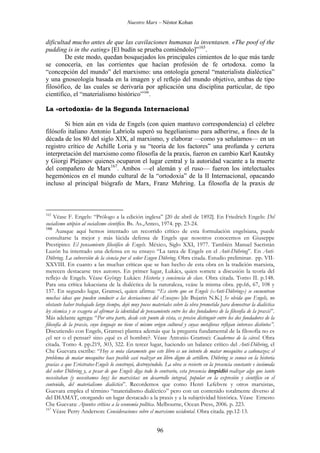 Nuestro Marx – Néstor Kohan

dificultad mucho antes de que las cavilaciones humanas la inventasen. «The poof of the
pudding is in the eating» [El budín se prueba comiéndolo]”165.
De este modo, quedan bosquejados los principales cimientos de lo que más tarde
se conocería, en las corrientes que hacían profesión de fe ortodoxa. como la
“concepción del mundo” del marxismo: una ontología general “materialista dialéctica”
y una gnoseología basada en la imagen y el reflejo del mundo objetivo, ambas de tipo
filosófico, de las cuales se derivaría por aplicación una disciplina particular, de tipo
científico, el “materialismo histórico”166.
La «ortodoxia» de la Segunda Internacional
Si bien aún en vida de Engels (con quien mantuvo correspondencia) el célebre
filósofo italiano Antonio Labriola superó su hegelianismo para adherirse, a fines de la
década de los 80 del siglo XIX, al marxismo, y elaborar —como ya señalamos— en un
registro crítico de Achille Loria y su “teoría de los factores” una profunda y certera
interpretación del marxismo como filosofía de la praxis, fueron en cambio Karl Kautsky
y Giorgi Plejanov quienes ocuparon el lugar central y la autoridad vacante a la muerte
del compañero de Marx167. Ambos —el alemán y el ruso— fueron los intelectuales
hegemónicos en el mundo cultural de la “ortodoxia” de la II Internacional, opacando
incluso al principal biógrafo de Marx, Franz Mehring. La filosofía de la praxis de

165

Véase F. Engels: “Prólogo a la edición inglesa” [20 de abril de 1892]. En Friedrich Engels: Del
socialismo utópico al socialismo científico. Bs. As.,Anteo, 1974. pp. 23-24.
166
Aunque aquí hemos intentado un recorrido crítico de esta formulación engelsiana, puede
consultarse la mejor y más lúcida defensa de Engels que nosotros conocemos en Giuseppe
Prestipino: El pensamiento filosófico de Engels. México, Siglo XXI, 1977. También Manuel Sacristán
Luzón ha intentado una defensa en su ensayo “La tarea de Engels en el Anti-Dühring”. En AntiDühring. La subversión de la ciencia por el señor Eugen Dühring. Obra citada. Estudio preliminar. pp. VIIXXVIII. En cuanto a las muchas críticas que se han hecho de esta obra en la tradición marxista,
merecen destacarse tres autores. En primer lugar, Lukács, quien somete a discusión la teoría del
reflejo de Engels. Véase György Lukács: Historia y conciencia de clase. Obra citada. Tomo II. p.148.
Para una crítica lukacsiana de la dialéctica de la naturaleza, veáse la misma obra. pp.66, 67, 108 y
157. En segundo lugar, Gramsci, quien afirma: “Es cierto que en Engels («Anti-Dühring») se encuentran
muchas ideas que pueden conducir a las desviaciones del «Ensayo» [de Bujarin N.K.] Se olvida que Engels, no
obstante haber trabajado largo tiempo, dejó muy pocos materiales sobre la obra prometida para demostrar la dialéctica
ley cósmica y se exagera al afirmar la identidad de pensamiento entre los dos fundadores de la filosofía de la praxis”.
Más adelante agrega: “Por otra parte, desde este punto de vista, es preciso distinguir entre los dos fundadores de la
filosofía de la praxis, cuyo lenguaje no tiene el mismo origen cultural y cuyas metáforas reflejan intereses distintos”.
Discutiendo con Engels, Gramsci plantea además que la pregunta fundamental de la filosofía no es
¿el ser o el pensar? sino ¿qué es el hombre?. Véase Antonio Gramsci: Cuadernos de la cárcel. Obra
citada. Tomo 4. pp.219, 303, 322. En tercer lugar, haciendo un balance crítico del Anti-Dühring, el
Che Guevara escribe: “Hoy se nota claramente que este libro es un intento de matar mosquitos a cañonazos; el
problema de matar mosquitos hace posible casi realizar un libro digno de artillero. Dühring se conoce en la historia
gracias a que Eróstratos-Engels lo construyó, destruyéndolo. La obra se revierte en la presencia constante e incómoda
del señor Dühring y, a pesar de que Engels diga todo lo contrario, esta presencia impidió realizar algo que tanto
necesitaban (y necesitamos hoy) los marxistas: un desarrollo integral, popular en la expresión y científico en el
contenido, del materialismo dialéctico”. Recordemos que como Henri Lefebvre y otros marxistas,
Guevara emplea el término “materialismo dialéctico” pero con un contenido totalmente diverso al
del DIAMAT, otorgando un lugar destacado a la praxis y a la subjetividad histórica. Véase Ernesto
Che Guevara: Apuntes críticos a la economía política. Melbourne, Ocean Press, 2006. p. 223.
167
Véase Perry Anderson: Consideraciones sobre el marxismo occidental. Obra citada. pp.12-13.

96

 