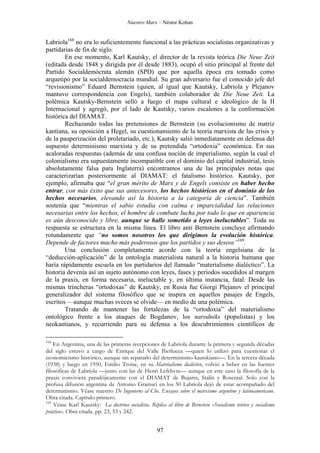 Nuestro Marx – Néstor Kohan

Labriola168 no era lo suficientemente funcional a las prácticas socialistas organizativas y
partidarias de fin de siglo.
En ese momento, Karl Kautsky, el director de la revista teórica Die Neue Zeit
(editada desde 1848 y dirigida por él desde 1883), ocupó el sitio principal al frente del
Partido Socialdemócrata alemán (SPD) que por aquella época era tomado como
arquetipo por la socialdemocracia mundial. Su gran adversario fue el conocido jefe del
“revisionismo” Eduard Bernstein (quien, al igual que Kautsky, Labriola y Plejanov
mantuvo correspondencia con Engels), también colaborador de Die Neue Zeit. La
polémica Kautsky-Bernstein selló a fuego el mapa cultural e ideológico de la II
Internacional y agregó, por el lado de Kautsky, varios escalones a la conformación
histórica del DIAMAT.
Rechazando todas las pretensiones de Bernstein (su evolucionismo de matriz
kantiana, su oposición a Hegel, su cuestionamiento de la teoría marxista de las crisis y
de la pauperización del proletariado, etc.), Kautsky salió inmediatamente en defensa del
supuesto determinismo marxista y de su pretendida “ortodoxia” económica. En sus
acaloradas respuestas (además de una confusa noción de imperialismo, según la cual el
colonialismo era supuestamente incompatible con el dominio del capital industrial, tesis
absolutamente falsa para Inglaterra) encontramos una de las principales notas que
caracterizarían posteriormente al DIAMAT: el fatalismo histórico. Kautsky, por
ejemplo, afirmaba que “el gran mérito de Marx y de Engels consiste en haber hecho
entrar, con más éxito que sus antecesores, los hechos históricos en el dominio de los
hechos necesarios, elevando así la historia a la categoría de ciencia”. También
sostenía que “mientras el sabio estudia con calma e imparcialidad las relaciones
necesarias entre los hechos, el hombre de combate lucha por todo lo que en apariencia
es aún desconocido y libre, aunque se halle sometido a leyes ineluctables”. Toda su
respuesta se estructura en la misma línea. El libro anti Bernstein concluye afirmando
rotundamente que “no somos nosotros los que dirigimos la evolución histórica.
Depende de factores mucho más poderosos que los partidos y sus deseos”169.
Una conclusión completamente acorde con la teoría engelsiana de la
“deducción-aplicación” de la ontología materialista natural a la historia humana que
haría rápidamente escuela en los partidarios del llamado “materialismo dialéctico”. La
historia devenía así un sujeto autónomo con leyes, fases y períodos sucedidos al margen
de la praxis, en forma necesaria, ineluctable y, en última instancia, fatal. Desde las
mismas trincheras “ortodoxas” de Kautsky, en Rusia fue Giorgi Plejanov el principal
generalizador del sistema filosófico que se inspira en aquellos pasajes de Engels,
escritos —aunque muchas sveces se olvide— en medio de una polémica.
Tratando de mantener las fortalezas de la “ortodoxia” del materialismo
ontológico frente a los ataques de Bogdanov, los narodniks (populistas) y los
neokantianos, y recurriendo para su defensa a los descubrimientos científicos de
168

En Argentina, una de las primeras recepciones de Labriola durante la primera y segunda décadas
del siglo estuvo a cargo de Enrique del Valle Iberlucea —quien lo utilizó para cuestionar el
economicismo histórico, aunque sin separarlo del determinismo kautskiano—. En la tercera década
(1938) y luego en 1950, Emilio Troise, en su Materialismo dialéctico, volvió a beber en las fuentes
filosóficas de Labriola —junto con las de Henri Lefebvre— aunque en este caso la filosofía de la
praxis conviviera paradójicamente con el DIAMAT de Bujarin, Stalin y Rosental. Solo con la
profusa difusión argentina de Antonio Gramsci en los 50 Labriola dejó de estar acompañado del
determinismo. Véase nuestro De Ingenieros al Che. Ensayos sobre el marxismo argentino y latinoamericano.
Obra citada. Capítulo primero.
169
Véase Karl Kautsky: La doctrina socialista. Réplica al libro de Bernstein «Socialismo teórico y socialismo
práctico». Obra citada. pp. 23, 53 y 242.

97

 