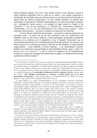 Nuestro Marx – Néstor Kohan

Darwin, Haeckel, Huxley, De Vries, Tylor, Ratzel, Frazer y Forel, Plejanov retoma la
estela filosófica engelsiana. Pero su obra no se reduce a una simple explicación o
divulgación de esta última sino que intenta avanzar en esa misma dirección llevando su
lógica hasta las últimas consecuencias. En este sentido introduce un término para
caracterizar al conjunto de la filosofía materialista que, al menos hasta donde contamos
con información, estaba ausente o no ocupaba un lugar central en Engels: el de
“monismo”170, con el cual caracteriza a la filosofía del “materialismo dialéctico”,
introduciendo a su vez con esta denominación otro término nuevo aunque —como
señalamos anteriormente— estuviera ya latente en el autor del Anti-Dühring.
La línea directriz global de este pensador —que educó a toda una generación de
marxistas rusos— es quizá una de las más coherentes entre los constructores del
DIAMAT, pues de ella extrae explícita y consecuentemente contundentes enseñanzas
políticas en su polémica con el populismo y con el llamado “terrorismo” que se
corresponden plenamente con su interpretación del desarrollo histórico. En cuanto a este
último aspecto no es aleatorio que hasta el final de sus días Plejanov se haya aferrado
religiosamente —como también lo hiciera Kautsky— a un determinismo histórico
lindante con el fatalismo, del cual dedujo la imposibilidad de forzar, negar o violar “las
férreas leyes de la historia”171 y, por lo tanto, de cualquier tipo de transformación
socialista en su país que no pasase previamente por la etapa y los estadios del desarrollo
capitalista occidental europeo172.
170

“El materialismo y el idealismo son las dos únicas corrientes más importantes del pensamiento filosófico. Cierto es
que a la par con ellas siempre han existido otros sistemas dualistas, los cuales afirmaban que la materia y el espíritu
eran sustancias separadas e independientes. El dualismo jamás ha podido dar una respuesta satisfactoria al problema
de cómo estas dos sustancias separadas, que no tenían nada en común entre sí, podían influir la una sobre la otra.
Esta es la razón por la cual los pensadores más consecuentes y más profundos se inclinaban siempre al monismo, esto
es, a explicar los fenómenos por un principio fundamental único cualquiera (monos, en griego, quiere
decir ‘único’). Todo idealista consecuente es monista, en igual grado que lo es todo
materialista consecuente”. Véase Giorgi Plejanov: La concepción monista de la historia. En Giorgi
Plejanov: Obras escogidas. Bs.As., Quetzal, 1964. Tomo I, p. 12.
171
Si bien Plejanov se ocupó fundamentalmente de los materialistas franceses Paul-Henri
D’Holbach y Claude Adrien Helvecio, se reivindicaba discípulo (y también a todo el marxismo) del
materialista británico Joseph Priestley, al punto de que homologaba a los antiguos cristianos
“necessarians” ingleses (partidarios de la teoría de la necesidad) con los obreros socialdemócratas.
Véase Giorgi Plejanov: Marx. En Obras escogidas. Obra citada. Tomo I, pp. 624-625. Gramsci
ironizaba sobre esta “concepción fatalista de la filosofía de la praxis” sugiriendo que “se podría hacer un elogio
fúnebre de la misma (sic), reivindicando su utilidad para cierto período histórico, pero precisamente por ello
sosteniendo la necesidad de sepultarla con todos los honores del caso”. Tratando de explicarse esta exótica
homologación entre marxismo y fatalismo (protestante), decía que “se podría parangonar su función con
la teoría de la gracia y de la predestinación en los comienzos del mundo moderno [...] Ella ha sido un sucedáneo
popular del grito «Dios lo quiere».” Aunque agregaba que “sin embargo incluso en este plano primitivo y
elemental era un inicio de concepción más moderna y fecunda que la contenida en el «Dios lo quiere» o en la teoría de
la gracia”. Véase Antonio Gramsci: Cuadernos de la cárcel. Obra citada. Tomo IV, p. 260.
Sobre las consecuencias políticas de este fatalismo plejanoviano, que se jugaban en
polémica con las posiciones de los populistas en relación con el agudo problema del porvenir de la
comuna rural rusa, véase Samuel H. Baron: Plejanov: el padre del marxismo ruso. Obra citada. Capítulo
“Nivel histórico filosófico”. pp. 128-133.
172
Su estilo de razonamiento hará escuela dentro del marxismo latinoamericano en las vertientes
más proclives al dogmatismo y al eurocentrismo, como por ejemplo en los escritos y discursos del
dirigente stalinista Victorio Codovilla. Esa lógica política discursiva reaparecerá tanto en los años
’20 como en los ’60, primero en la crítica de Codovilla a Mariátegui, luego en el cuestionamiento al
Che Guevara y a Fidel Castro. Véase nuestro De Ingenieros al Che. Ensayos sobre el marxismo argentino y
latinoamerocano. Obra citada.

98

 