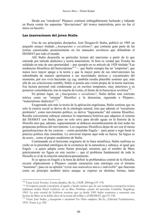 Nuestro Marx – Néstor Kohan

Desde esa “ortodoxia” Plejanov continuó infatigablemente luchando y lidiando
en Rusia contra las supuestas “desviaciones” del tronco materialista, pero no fue el
único en hacerlo.
Las innovaciones del joven Stalin
Uno de sus principales discípulos, José Dzugasvili Stalin, publicó en 1905 un
pequeño ensayo titulado ¿Anarquismo o socialismo?, que contiene gran parte de las
teorías canonizadas posteriormente en los manuales soviéticos que difundirán el
DIAMAT por todo el mundo.
Allí Stalin desarrolla su particular lectura del marxismo a partir de lo que
entiende por método dialéctico y teoría materialista. Si bien es verdad que Trotsky ha
señalado en más de una oportunidad —por ejemplo en su artículo de 1928 titulado “Las
tendencias filosóficas del burocratismo”173— que Stalin siempre fue un “empirista”, que
nunca tuvo mayor apego a la teoría y que la mayor parte de sus intervenciones las
subordinaba de manera oportunista a sus necesidades tácticas y coyunturales del
momento, por eso vivía haciendo zig zag, también resulta plausible sostener que, más
allá de ese eclecticismo notable, Stalin sí poseía una visión propia de la teoría marxista.
Esa lectura personal está condensada ya en escritos tempranos, muy anteriores a su
posterior consolidación, tras la muerte de Lenin, al frente de la burocracia soviética174.
En primer lugar, en ¿Anarquismo o socialismo?, Stalin define esta corriente
teórica como un “sistema” filosófico y la denomina, siguiendo a Plejanov,
“materialismo dialéctico”175.
Exagerando aún más la teoría de la aplicación engelsiana, Stalin sostiene que no
solo la ciencia social se deriva de la ontología natural, sino que además el “socialismo
proletario”, como movimiento político, se deriva “lógicamente” del sistema filosófico.
Resulta conveniente subrayar entonces la importancia histórica que adquiere el sistema
del DIAMAT con Stalin, pues no solo sirve para dividir aguas en la historia de la
filosofía sino que, además, supuestamente se deducen axiomáticamente de éste todas las
propuestas políticas del movimiento. Los esquemas filosóficos dejan de ser con él meras
generalizaciones de las ciencias —como postulaba Engels— para pasar a regir hasta la
práctica política más inmediata. Lo universal impone aquí toda su fuerza. Su lógica es
de acero... como el propio seudónimo de Stalin.
Continuando en el horizonte originario de la línea metafísica, Stalin reafirma su
credo en la prioridad ontológica de la existencia de la naturaleza y subraya, al igual que
Engels —a quien adopta como fuente principal, mientras que el nombre de Marx
prácticamente no figura en este escrito—, que el problema fundamental de toda la
filosofía es el de la relación naturaleza-pensamiento.
Si se apoya en Engels a la hora de definir la problemática central de la filosofía,
recurre elípticamente a Plejanov cuando caracteriza esta ontología con el término
“monismo”, pues en su opinión “existe una naturaleza única e indivisible” que funciona
como un principio también único aunque se exprese en distintas formas, tanto

173

Véase León Trotsky: Escritos filosóficos. Bs.As., CEIP, 2004.pp.157-178.
Al respecto puede consultarse el agudo y lúcido rastreo que de esta temprana concepción teórica
staliniana realiza Henri Lefebvre en su libro Problemas actuales del marxismo. Córdoba, Nagelkop,
1965. La tesis central de Lefebvre sostiene que ya desde 1905 Stalin comienza a sustentar una
lectura de Marx en la doble clave de la teoría del reflejo y el DIAMAT. pp.131-138.
175
Véase José Stalin: ¿Anarquismo o socialismo? En Obras completas. Bs.As., Editorial Fundamentos,
1955. Tomo I, p. 292.

174

99

 