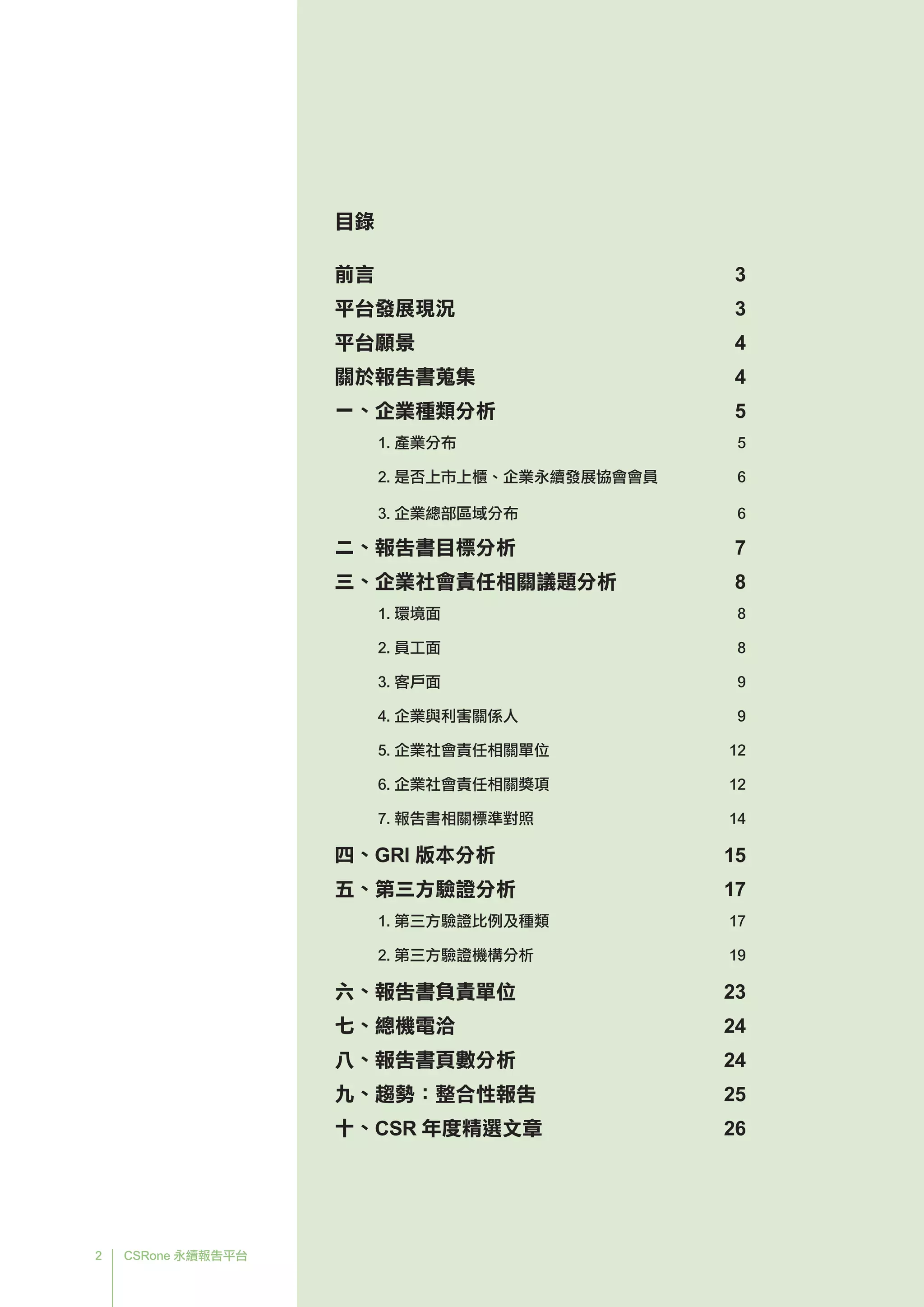 2 CSRone 永續報告平台
前言		 3
平台發展現況	 3
平台願景	 4
關於報告書蒐集	 4
一、企業種類分析	 5
	 1. 產業分布	 5
	 2. 是否上市上櫃、企業永續發展協會會員	 6	
	 3. 企業總部區域分布	 6
二、報告書目標分析	 7
三、企業社會責任相關議題分析	 8
	 1. 環境面	 8
	 2. 員工面	 8
	 3. 客戶面	 9
	 4. 企業與利害關係人	 9
	 5. 企業社會責任相關單位	 12
	 6. 企業社會責任相關獎項	 12
	 7. 報告書相關標準對照	 14
四、GRI 版本分析	 15
五、第三方驗證分析	 17
	 1. 第三方驗證比例及種類	 17
	 2. 第三方驗證機構分析	 19
六、報告書負責單位	 23
七、總機電洽	 24
八、報告書頁數分析	 24
九、趨勢：整合性報告	 25
十、CSR 年度精選文章	 26
目錄
 