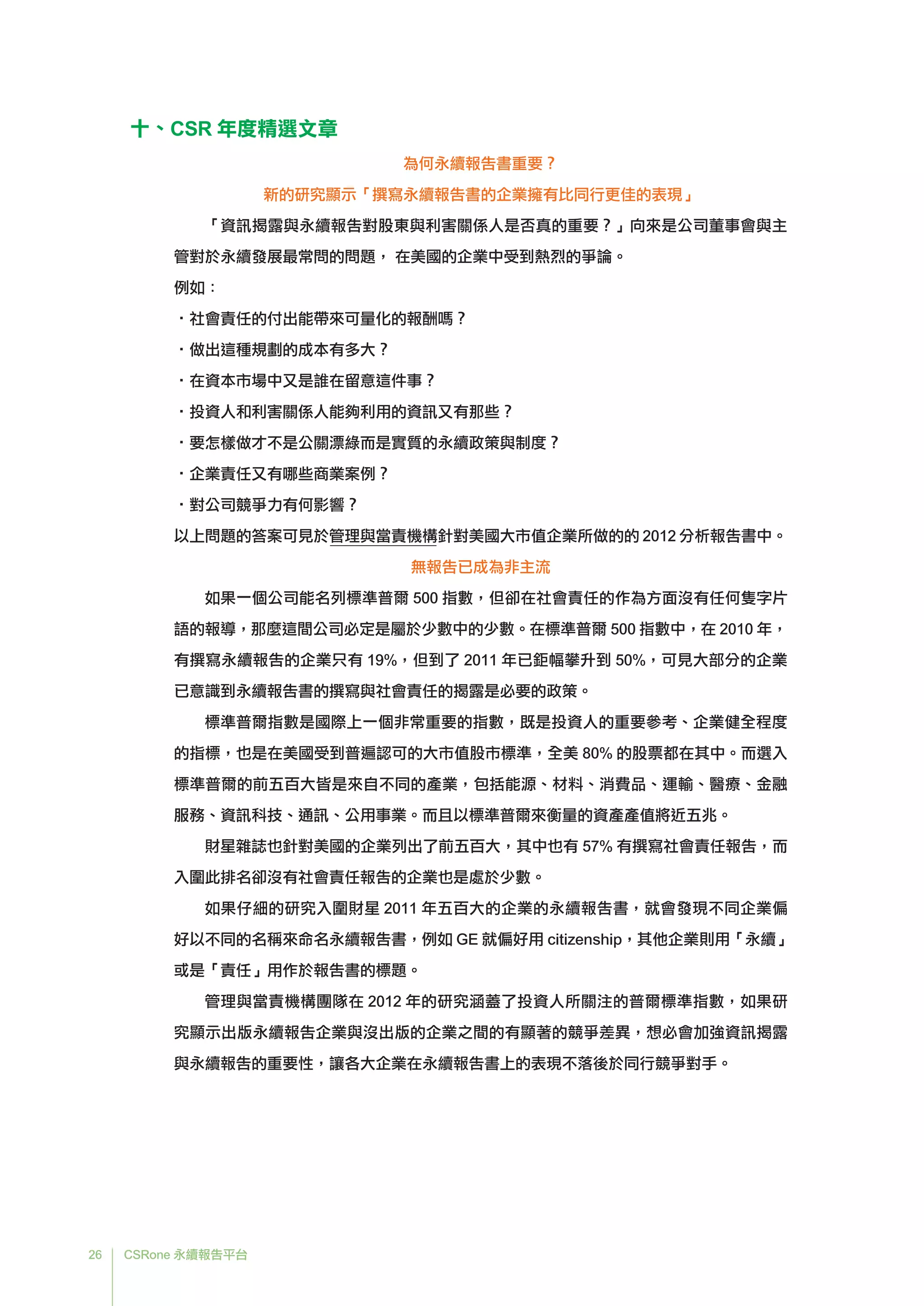 26 CSRone 永續報告平台
十、CSR 年度精選文章
為何永續報告書重要？
新的研究顯示「撰寫永續報告書的企業擁有比同行更佳的表現」
「資訊揭露與永續報告對股東與利害關係人是否真的重要？」向來是公司董事會與主
管對於永續發展最常問的問題， 在美國的企業中受到熱烈的爭論。
例如：
•社會責任的付出能帶來可量化的報酬嗎？
•做出這種規劃的成本有多大？
•在資本市場中又是誰在留意這件事？
•投資人和利害關係人能夠利用的資訊又有那些？
•	要怎樣做才不是公關漂綠而是實質的永續政策與制度？
•企業責任又有哪些商業案例？
•對公司競爭力有何影響？
以上問題的答案可見於管理與當責機構針對美國大市值企業所做的的 2012 分析報告書中。
無報告已成為非主流
如果一個公司能名列標準普爾 500 指數，但卻在社會責任的作為方面沒有任何隻字片
語的報導，那麼這間公司必定是屬於少數中的少數。在標準普爾 500 指數中，在 2010 年，
有撰寫永續報告的企業只有 19%，但到了 2011 年已鉅幅攀升到 50%，可見大部分的企業
已意識到永續報告書的撰寫與社會責任的揭露是必要的政策。
標準普爾指數是國際上一個非常重要的指數，既是投資人的重要參考、企業健全程度
的指標，也是在美國受到普遍認可的大市值股市標準，全美 80% 的股票都在其中。而選入
標準普爾的前五百大皆是來自不同的產業，包括能源、材料、消費品、運輸、醫療、金融
服務、資訊科技、通訊、公用事業。而且以標準普爾來衡量的資產產值將近五兆。
財星雜誌也針對美國的企業列出了前五百大，其中也有 57% 有撰寫社會責任報告，而
入圍此排名卻沒有社會責任報告的企業也是處於少數。
如果仔細的研究入圍財星 2011 年五百大的企業的永續報告書，就會發現不同企業偏
好以不同的名稱來命名永續報告書，例如 GE 就偏好用 citizenship，其他企業則用「永續」
或是「責任」用作於報告書的標題。
管理與當責機構團隊在 2012 年的研究涵蓋了投資人所關注的普爾標準指數，如果研
究顯示出版永續報告企業與沒出版的企業之間的有顯著的競爭差異，想必會加強資訊揭露
與永續報告的重要性，讓各大企業在永續報告書上的表現不落後於同行競爭對手。
 