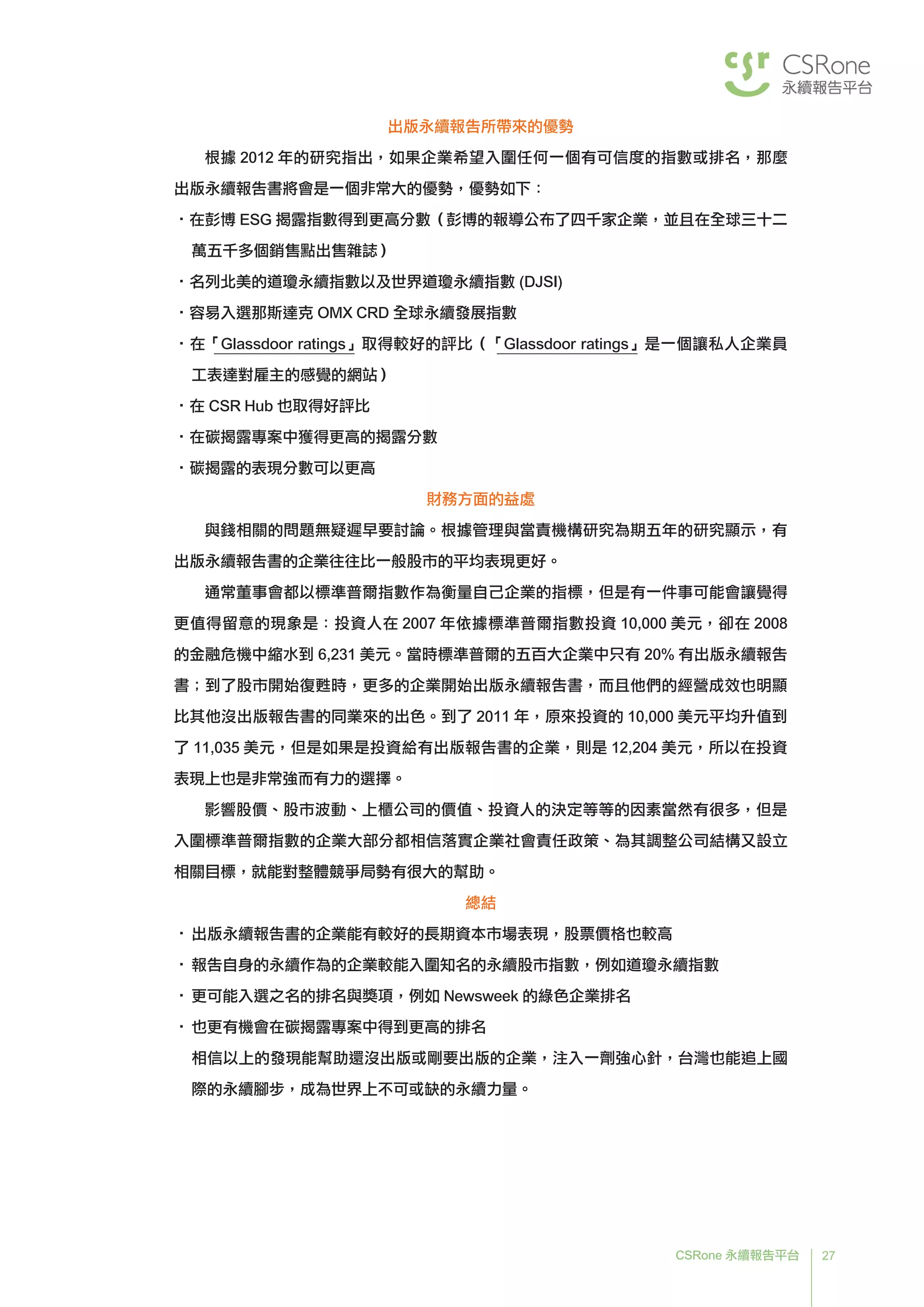 27CSRone 永續報告平台
出版永續報告所帶來的優勢
根據 2012 年的研究指出，如果企業希望入圍任何一個有可信度的指數或排名，那麼
出版永續報告書將會是一個非常大的優勢，優勢如下：
•在彭博 ESG 揭露指數得到更高分數（彭博的報導公布了四千家企業，並且在全球三十二
萬五千多個銷售點出售雜誌）
•名列北美的道瓊永續指數以及世界道瓊永續指數 (DJSI)
•容易入選那斯達克 OMX CRD 全球永續發展指數
•在「Glassdoor ratings」取得較好的評比（「Glassdoor ratings」是一個讓私人企業員
工表達對雇主的感覺的網站）
•在 CSR Hub 也取得好評比
•在碳揭露專案中獲得更高的揭露分數
•碳揭露的表現分數可以更高
財務方面的益處
與錢相關的問題無疑遲早要討論。根據管理與當責機構研究為期五年的研究顯示，有
出版永續報告書的企業往往比一般股市的平均表現更好。
通常董事會都以標準普爾指數作為衡量自己企業的指標，但是有一件事可能會讓覺得
更值得留意的現象是：投資人在 2007 年依據標準普爾指數投資 10,000 美元，卻在 2008
的金融危機中縮水到 6,231 美元。當時標準普爾的五百大企業中只有 20% 有出版永續報告
書；到了股市開始復甦時，更多的企業開始出版永續報告書，而且他們的經營成效也明顯
比其他沒出版報告書的同業來的出色。到了 2011 年，原來投資的 10,000 美元平均升值到
了 11,035 美元，但是如果是投資給有出版報告書的企業，則是 12,204 美元，所以在投資
表現上也是非常強而有力的選擇。
影響股價、股市波動、上櫃公司的價值、投資人的決定等等的因素當然有很多，但是
入圍標準普爾指數的企業大部分都相信落實企業社會責任政策、為其調整公司結構又設立
相關目標，就能對整體競爭局勢有很大的幫助。
總結
•	出版永續報告書的企業能有較好的長期資本市場表現，股票價格也較高
•	報告自身的永續作為的企業較能入圍知名的永續股市指數，例如道瓊永續指數
•	更可能入選之名的排名與獎項，例如 Newsweek 的綠色企業排名
•	也更有機會在碳揭露專案中得到更高的排名
相信以上的發現能幫助還沒出版或剛要出版的企業，注入一劑強心針，台灣也能追上國
際的永續腳步，成為世界上不可或缺的永續力量。
 