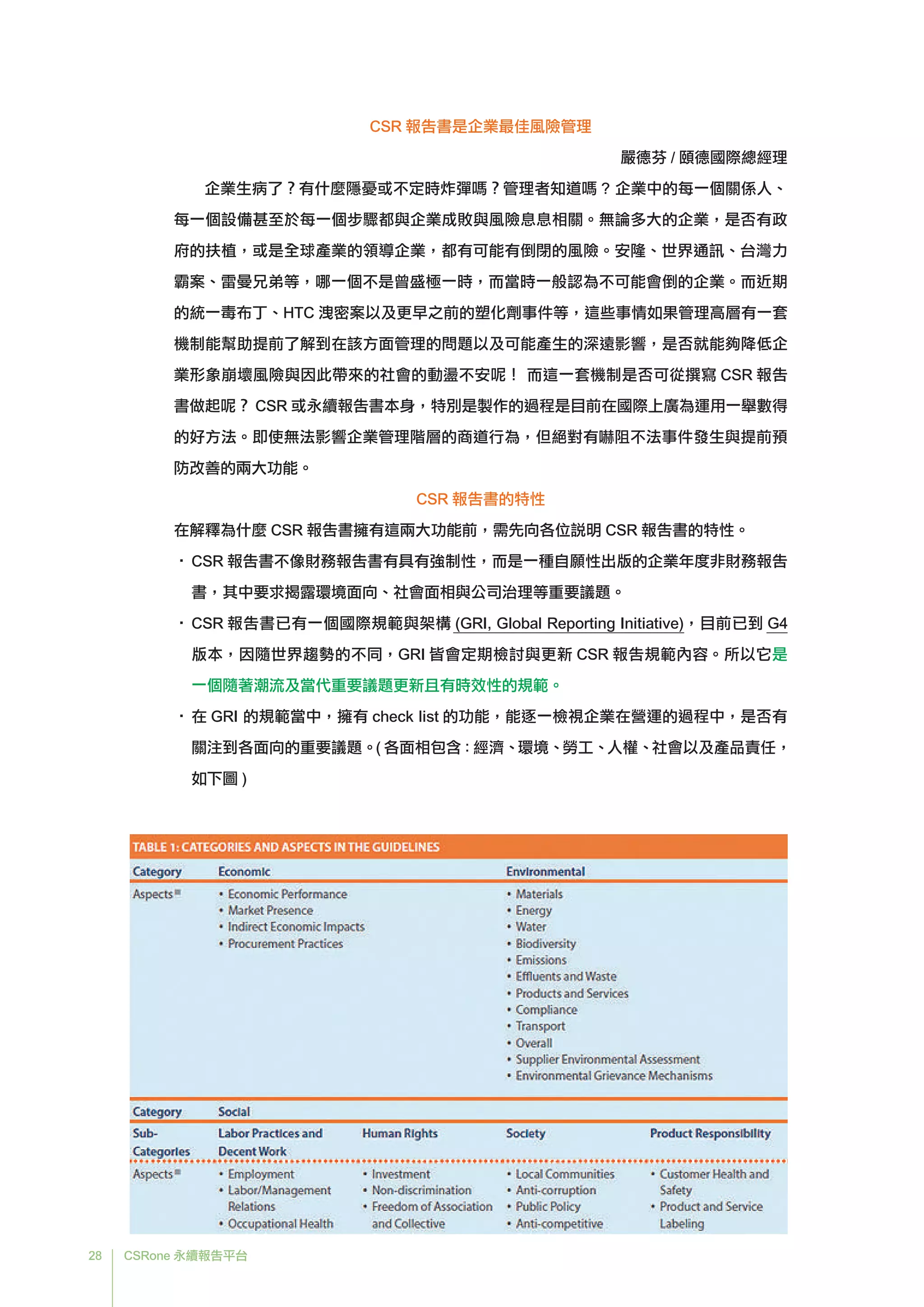 28 CSRone 永續報告平台
CSR 報告書是企業最佳風險管理
嚴德芬 / 頤德國際總經理
企業生病了？有什麼隱憂或不定時炸彈嗎？管理者知道嗎 ? 企業中的每一個關係人、
每一個設備甚至於每一個步驟都與企業成敗與風險息息相關。無論多大的企業，是否有政
府的扶植，或是全球產業的領導企業，都有可能有倒閉的風險。安隆、世界通訊、台灣力
霸案、雷曼兄弟等，哪一個不是曾盛極一時，而當時一般認為不可能會倒的企業。而近期
的統一毒布丁、HTC 洩密案以及更早之前的塑化劑事件等，這些事情如果管理高層有一套
機制能幫助提前了解到在該方面管理的問題以及可能產生的深遠影響，是否就能夠降低企
業形象崩壞風險與因此帶來的社會的動盪不安呢！ 而這一套機制是否可從撰寫 CSR 報告
書做起呢？ CSR 或永續報告書本身，特別是製作的過程是目前在國際上廣為運用一舉數得
的好方法。即使無法影響企業管理階層的商道行為，但絕對有嚇阻不法事件發生與提前預
防改善的兩大功能。
CSR 報告書的特性
在解釋為什麼 CSR 報告書擁有這兩大功能前，需先向各位說明 CSR 報告書的特性。
•	CSR 報告書不像財務報告書有具有強制性，而是一種自願性出版的企業年度非財務報告
書，其中要求揭露環境面向、社會面相與公司治理等重要議題。
•	CSR 報告書已有一個國際規範與架構 (GRI, Global Reporting Initiative)，目前已到 G4
版本，因隨世界趨勢的不同，GRI 皆會定期檢討與更新 CSR 報告規範內容。所以它是
一個隨著潮流及當代重要議題更新且有時效性的規範。
•	在 GRI 的規範當中，擁有 check list 的功能，能逐一檢視企業在營運的過程中，是否有
關注到各面向的重要議題。( 各面相包含：經濟、環境、勞工、人權、社會以及產品責任，
如下圖 )
 