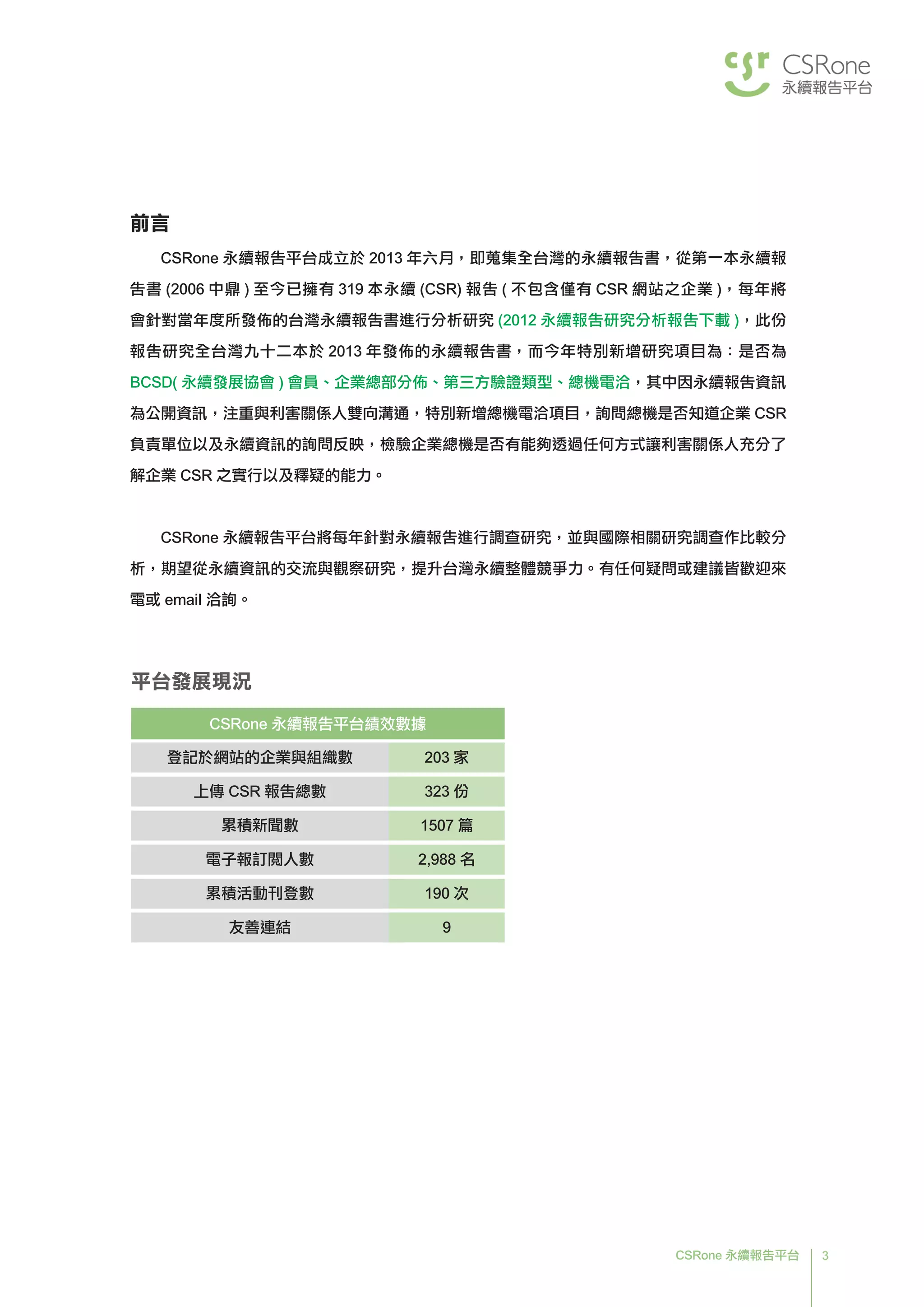3CSRone 永續報告平台
前言
CSRone 永續報告平台成立於 2013 年六月，即蒐集全台灣的永續報告書，從第一本永續報
告書 (2006 中鼎 ) 至今已擁有 319 本永續 (CSR) 報告 ( 不包含僅有 CSR 網站之企業 )，每年將
會針對當年度所發佈的台灣永續報告書進行分析研究 (2012 永續報告研究分析報告下載 )，此份
報告研究全台灣九十二本於 2013 年發佈的永續報告書，而今年特別新增研究項目為：是否為
BCSD( 永續發展協會 ) 會員、企業總部分佈、第三方驗證類型、總機電洽，其中因永續報告資訊
為公開資訊，注重與利害關係人雙向溝通，特別新增總機電洽項目，詢問總機是否知道企業 CSR
負責單位以及永續資訊的詢問反映，檢驗企業總機是否有能夠透過任何方式讓利害關係人充分了
解企業 CSR 之實行以及釋疑的能力。
CSRone 永續報告平台將每年針對永續報告進行調查研究，並與國際相關研究調查作比較分
析，期望從永續資訊的交流與觀察研究，提升台灣永續整體競爭力。有任何疑問或建議皆歡迎來
電或 email 洽詢。
平台發展現況
CSRone 永續報告平台績效數據
登記於網站的企業與組織數 203 家
上傳 CSR 報告總數 323 份
累積新聞數 1507 篇
電子報訂閱人數 2,988 名
累積活動刊登數 190 次
友善連結 9
 
