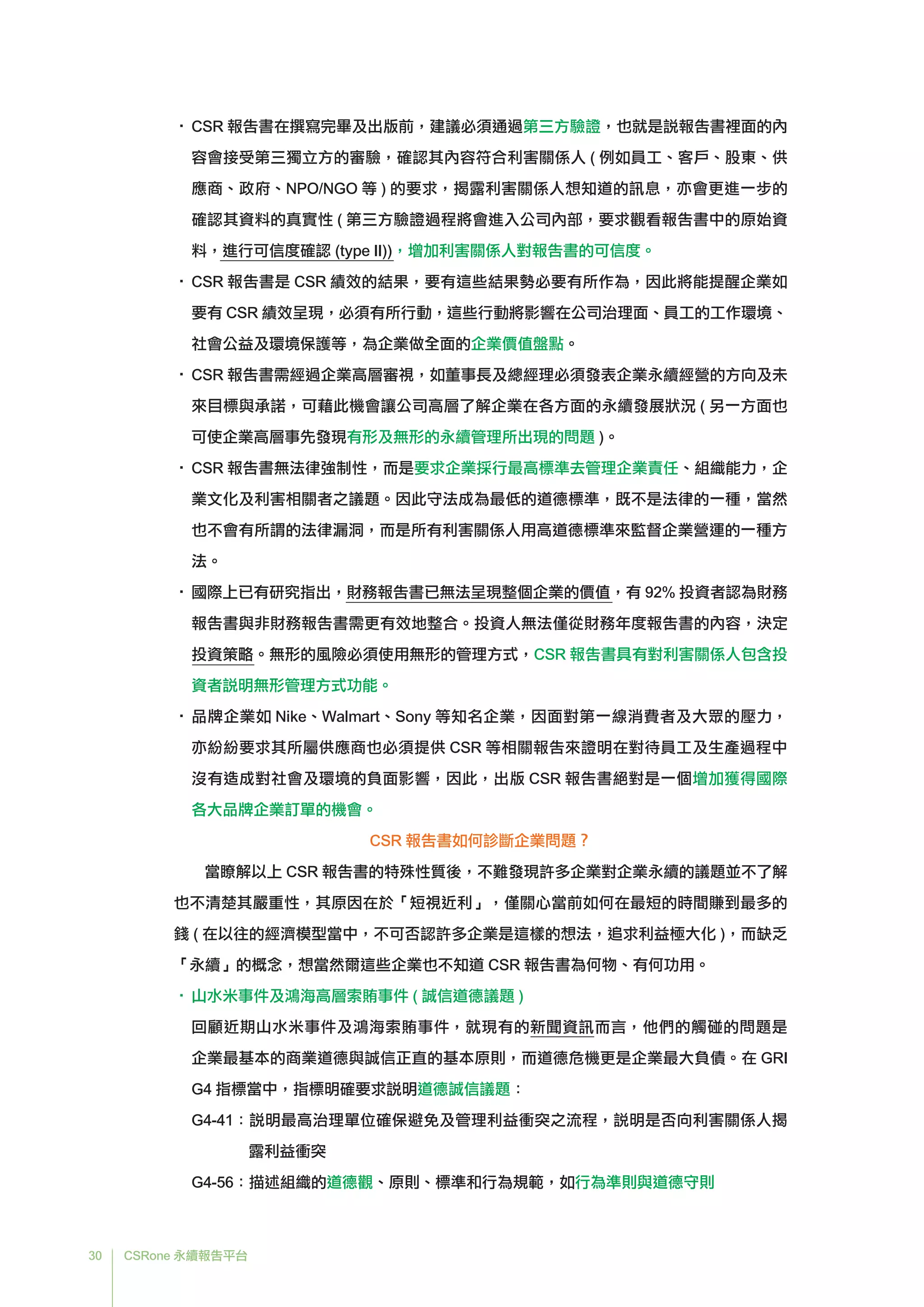 30 CSRone 永續報告平台
•	CSR 報告書在撰寫完畢及出版前，建議必須通過第三方驗證，也就是說報告書裡面的內
容會接受第三獨立方的審驗，確認其內容符合利害關係人 ( 例如員工、客戶、股東、供
應商、政府、NPO/NGO 等 ) 的要求，揭露利害關係人想知道的訊息，亦會更進一步的
確認其資料的真實性 ( 第三方驗證過程將會進入公司內部，要求觀看報告書中的原始資
料，進行可信度確認 (type II))，增加利害關係人對報告書的可信度。
•	CSR 報告書是 CSR 績效的結果，要有這些結果勢必要有所作為，因此將能提醒企業如
要有 CSR 績效呈現，必須有所行動，這些行動將影響在公司治理面、員工的工作環境、
社會公益及環境保護等，為企業做全面的企業價值盤點。
•	CSR 報告書需經過企業高層審視，如董事長及總經理必須發表企業永續經營的方向及未
來目標與承諾，可藉此機會讓公司高層了解企業在各方面的永續發展狀況 ( 另一方面也
可使企業高層事先發現有形及無形的永續管理所出現的問題 )。
•	CSR 報告書無法律強制性，而是要求企業採行最高標準去管理企業責任、組織能力，企
業文化及利害相關者之議題。因此守法成為最低的道德標準，既不是法律的一種，當然
也不會有所謂的法律漏洞，而是所有利害關係人用高道德標準來監督企業營運的一種方
法。
•	國際上已有研究指出，財務報告書已無法呈現整個企業的價值，有 92% 投資者認為財務
報告書與非財務報告書需更有效地整合。投資人無法僅從財務年度報告書的內容，決定
投資策略。無形的風險必須使用無形的管理方式，CSR 報告書具有對利害關係人包含投
資者說明無形管理方式功能。
•	品牌企業如 Nike、Walmart、Sony 等知名企業，因面對第一線消費者及大眾的壓力，
亦紛紛要求其所屬供應商也必須提供 CSR 等相關報告來證明在對待員工及生產過程中
沒有造成對社會及環境的負面影響，因此，出版 CSR 報告書絕對是一個增加獲得國際
各大品牌企業訂單的機會。
CSR 報告書如何診斷企業問題？
	當瞭解以上 CSR 報告書的特殊性質後，不難發現許多企業對企業永續的議題並不了解
也不清楚其嚴重性，其原因在於「短視近利」，僅關心當前如何在最短的時間賺到最多的
錢 ( 在以往的經濟模型當中，不可否認許多企業是這樣的想法，追求利益極大化 )，而缺乏
「永續」的概念，想當然爾這些企業也不知道 CSR 報告書為何物、有何功用。
•	山水米事件及鴻海高層索賄事件 ( 誠信道德議題 )
	 回顧近期山水米事件及鴻海索賄事件，就現有的新聞資訊而言，他們的觸碰的問題是
企業最基本的商業道德與誠信正直的基本原則，而道德危機更是企業最大負債。在 GRI
G4 指標當中，指標明確要求說明道德誠信議題：
G4-41：說明最高治理單位確保避免及管理利益衝突之流程，說明是否向利害關係人揭
露利益衝突
G4-56：描述組織的道德觀、原則、標準和行為規範，如行為準則與道德守則
 