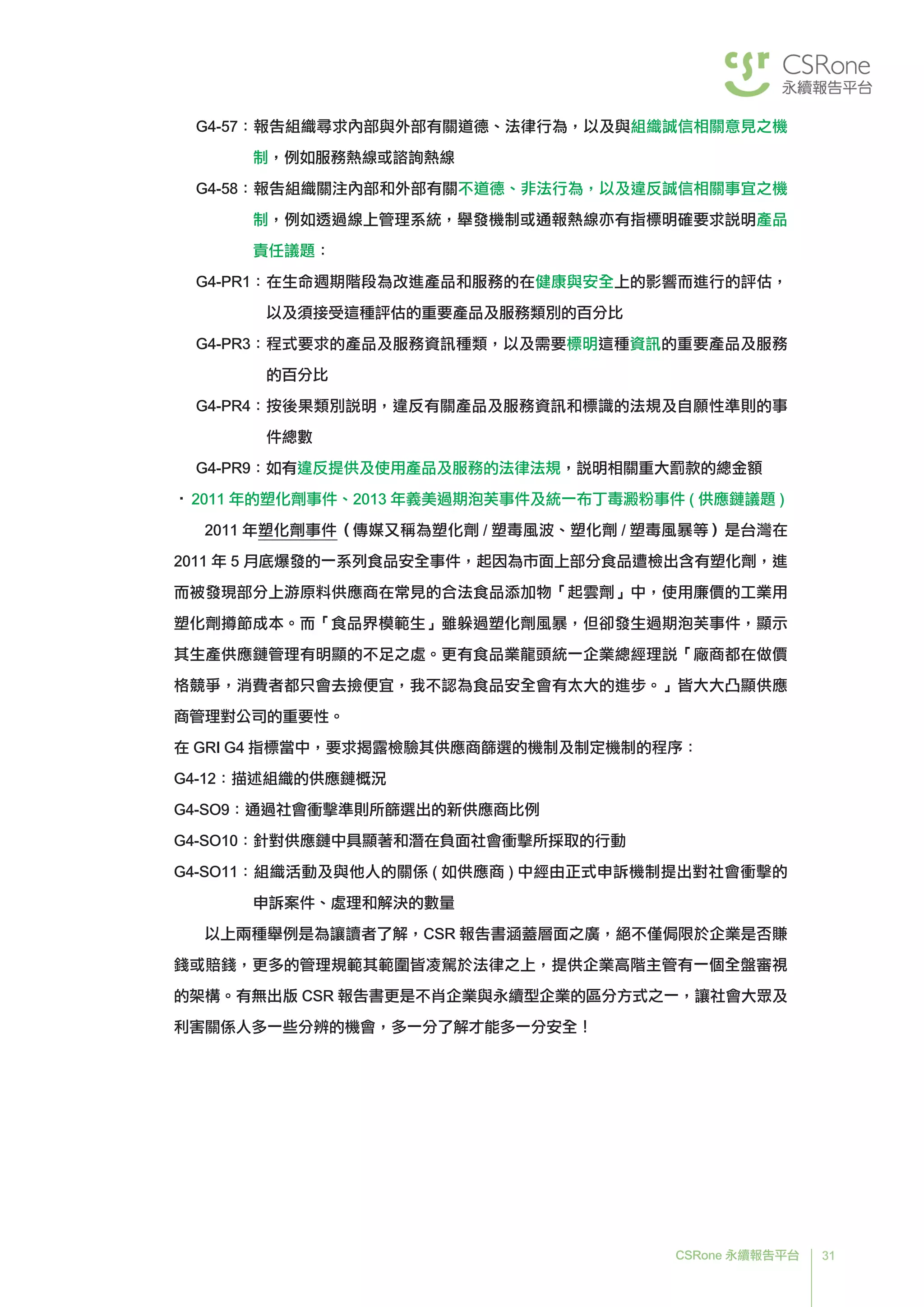 31CSRone 永續報告平台
G4-57：報告組織尋求內部與外部有關道德、法律行為，以及與組織誠信相關意見之機
制，例如服務熱線或諮詢熱線
G4-58：報告組織關注內部和外部有關不道德、非法行為，以及違反誠信相關事宜之機
制，例如透過線上管理系統，舉發機制或通報熱線亦有指標明確要求說明產品
責任議題：
G4-PR1：在生命週期階段為改進產品和服務的在健康與安全上的影響而進行的評估，
以及須接受這種評估的重要產品及服務類別的百分比
G4-PR3：程式要求的產品及服務資訊種類，以及需要標明這種資訊的重要產品及服務
的百分比
G4-PR4：按後果類別說明，違反有關產品及服務資訊和標識的法規及自願性準則的事
件總數
G4-PR9：如有違反提供及使用產品及服務的法律法規，說明相關重大罰款的總金額
•	2011 年的塑化劑事件、2013 年義美過期泡芙事件及統一布丁毒澱粉事件 ( 供應鏈議題 )
	2011 年塑化劑事件（傳媒又稱為塑化劑 / 塑毒風波、塑化劑 / 塑毒風暴等）是台灣在
2011 年 5 月底爆發的一系列食品安全事件，起因為市面上部分食品遭檢出含有塑化劑，進
而被發現部分上游原料供應商在常見的合法食品添加物「起雲劑」中，使用廉價的工業用
塑化劑撙節成本。而「食品界模範生」雖躲過塑化劑風暴，但卻發生過期泡芙事件，顯示
其生產供應鏈管理有明顯的不足之處。更有食品業龍頭統一企業總經理說「廠商都在做價
格競爭，消費者都只會去撿便宜，我不認為食品安全會有太大的進步。」皆大大凸顯供應
商管理對公司的重要性。
在 GRI G4 指標當中，要求揭露檢驗其供應商篩選的機制及制定機制的程序：
G4-12：描述組織的供應鏈概況
G4-SO9：通過社會衝擊準則所篩選出的新供應商比例
G4-SO10：針對供應鏈中具顯著和潛在負面社會衝擊所採取的行動
G4-SO11：組織活動及與他人的關係 ( 如供應商 ) 中經由正式申訴機制提出對社會衝擊的
申訴案件、處理和解決的數量
	以上兩種舉例是為讓讀者了解，CSR 報告書涵蓋層面之廣，絕不僅侷限於企業是否賺
錢或賠錢，更多的管理規範其範圍皆凌駕於法律之上，提供企業高階主管有一個全盤審視
的架構。有無出版 CSR 報告書更是不肖企業與永續型企業的區分方式之一，讓社會大眾及
利害關係人多一些分辨的機會，多一分了解才能多一分安全！
 