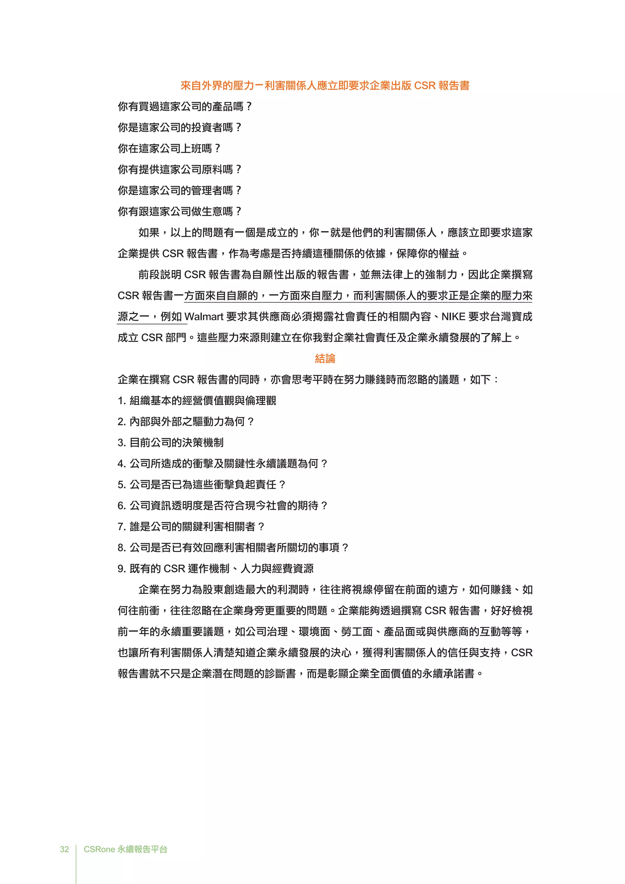32 CSRone 永續報告平台
來自外界的壓力－利害關係人應立即要求企業出版 CSR 報告書
你有買過這家公司的產品嗎？
你是這家公司的投資者嗎？
你在這家公司上班嗎？
你有提供這家公司原料嗎？
你是這家公司的管理者嗎？
你有跟這家公司做生意嗎？
如果，以上的問題有一個是成立的，你－就是他們的利害關係人，應該立即要求這家
企業提供 CSR 報告書，作為考慮是否持續這種關係的依據，保障你的權益。
	前段說明 CSR 報告書為自願性出版的報告書，並無法律上的強制力，因此企業撰寫
CSR 報告書一方面來自自願的，一方面來自壓力，而利害關係人的要求正是企業的壓力來
源之一，例如 Walmart 要求其供應商必須揭露社會責任的相關內容、NIKE 要求台灣寶成
成立 CSR 部門。這些壓力來源則建立在你我對企業社會責任及企業永續發展的了解上。
結論
企業在撰寫 CSR 報告書的同時，亦會思考平時在努力賺錢時而忽略的議題，如下：
1.	組織基本的經營價值觀與倫理觀
2.	內部與外部之驅動力為何 ?
3.	目前公司的決策機制
4.	公司所造成的衝擊及關鍵性永續議題為何 ?
5.	公司是否已為這些衝擊負起責任 ?
6.	公司資訊透明度是否符合現今社會的期待 ?
7.	誰是公司的關鍵利害相關者 ?
8.	公司是否已有效回應利害相關者所關切的事項 ?
9.	既有的 CSR 運作機制、人力與經費資源
	企業在努力為股東創造最大的利潤時，往往將視線停留在前面的遠方，如何賺錢、如
何往前衝，往往忽略在企業身旁更重要的問題。企業能夠透過撰寫 CSR 報告書，好好檢視
前一年的永續重要議題，如公司治理、環境面、勞工面、產品面或與供應商的互動等等，
也讓所有利害關係人清楚知道企業永續發展的決心，獲得利害關係人的信任與支持，CSR
報告書就不只是企業潛在問題的診斷書，而是彰顯企業全面價值的永續承諾書。
 