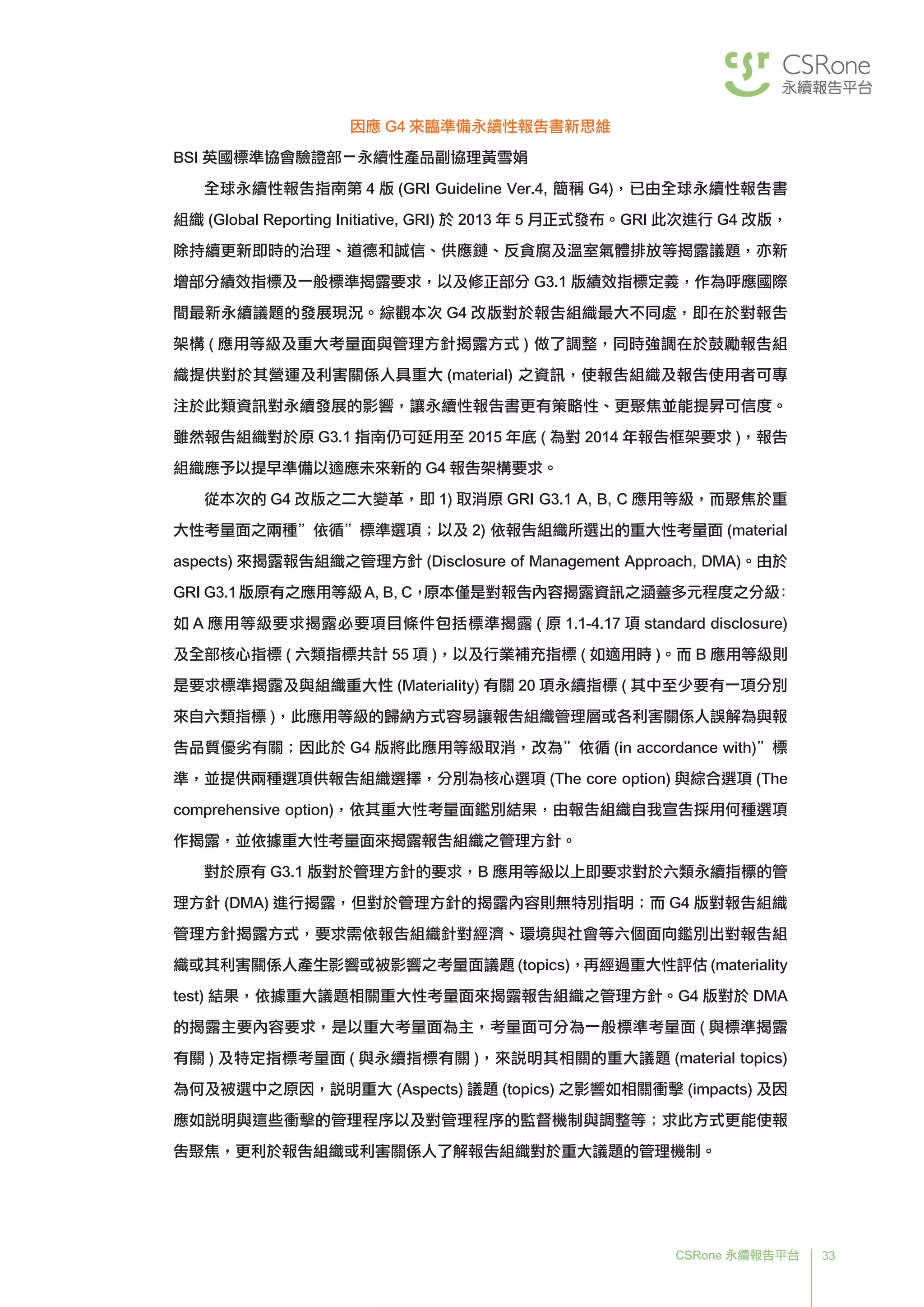 33CSRone 永續報告平台
因應 G4 來臨準備永續性報告書新思維
BSI 英國標準協會驗證部－永續性產品副協理黃雪娟
	全球永續性報告指南第 4 版 (GRI Guideline Ver.4, 簡稱 G4)，已由全球永續性報告書
組織 (Global Reporting Initiative, GRI) 於 2013 年 5 月正式發布。GRI 此次進行 G4 改版，
除持續更新即時的治理、道德和誠信、供應鏈、反貪腐及溫室氣體排放等揭露議題，亦新
增部分績效指標及一般標準揭露要求，以及修正部分 G3.1 版績效指標定義，作為呼應國際
間最新永續議題的發展現況。綜觀本次 G4 改版對於報告組織最大不同處，即在於對報告
架構 ( 應用等級及重大考量面與管理方針揭露方式 ) 做了調整，同時強調在於鼓勵報告組
織提供對於其營運及利害關係人具重大 (material) 之資訊，使報告組織及報告使用者可專
注於此類資訊對永續發展的影響，讓永續性報告書更有策略性、更聚焦並能提昇可信度。
雖然報告組織對於原 G3.1 指南仍可延用至 2015 年底 ( 為對 2014 年報告框架要求 )，報告
組織應予以提早準備以適應未來新的 G4 報告架構要求。
	從本次的 G4 改版之二大變革，即 1) 取消原 GRI G3.1 A, B, C 應用等級，而聚焦於重
大性考量面之兩種”依循”標準選項；以及 2) 依報告組織所選出的重大性考量面 (material
aspects) 來揭露報告組織之管理方針 (Disclosure of Management Approach, DMA)。由於
GRI G3.1版原有之應用等級A, B, C，原本僅是對報告內容揭露資訊之涵蓋多元程度之分級：
如 A 應用等級要求揭露必要項目條件包括標準揭露 ( 原 1.1-4.17 項 standard disclosure)
及全部核心指標 ( 六類指標共計 55 項 )，以及行業補充指標 ( 如適用時 )。而 B 應用等級則
是要求標準揭露及與組織重大性 (Materiality) 有關 20 項永續指標 ( 其中至少要有一項分別
來自六類指標 )，此應用等級的歸納方式容易讓報告組織管理層或各利害關係人誤解為與報
告品質優劣有關；因此於 G4 版將此應用等級取消，改為”依循 (in accordance with)”標
準，並提供兩種選項供報告組織選擇，分別為核心選項 (The core option) 與綜合選項 (The
comprehensive option)，依其重大性考量面鑑別結果，由報告組織自我宣告採用何種選項
作揭露，並依據重大性考量面來揭露報告組織之管理方針。
	對於原有 G3.1 版對於管理方針的要求，B 應用等級以上即要求對於六類永續指標的管
理方針 (DMA) 進行揭露，但對於管理方針的揭露內容則無特別指明；而 G4 版對報告組織
管理方針揭露方式，要求需依報告組織針對經濟、環境與社會等六個面向鑑別出對報告組
織或其利害關係人產生影響或被影響之考量面議題 (topics)，再經過重大性評估 (materiality
test) 結果，依據重大議題相關重大性考量面來揭露報告組織之管理方針。G4 版對於 DMA
的揭露主要內容要求，是以重大考量面為主，考量面可分為一般標準考量面 ( 與標準揭露
有關 ) 及特定指標考量面 ( 與永續指標有關 )，來說明其相關的重大議題 (material topics)
為何及被選中之原因，說明重大 (Aspects) 議題 (topics) 之影響如相關衝擊 (impacts) 及因
應如說明與這些衝擊的管理程序以及對管理程序的監督機制與調整等；求此方式更能使報
告聚焦，更利於報告組織或利害關係人了解報告組織對於重大議題的管理機制。
 