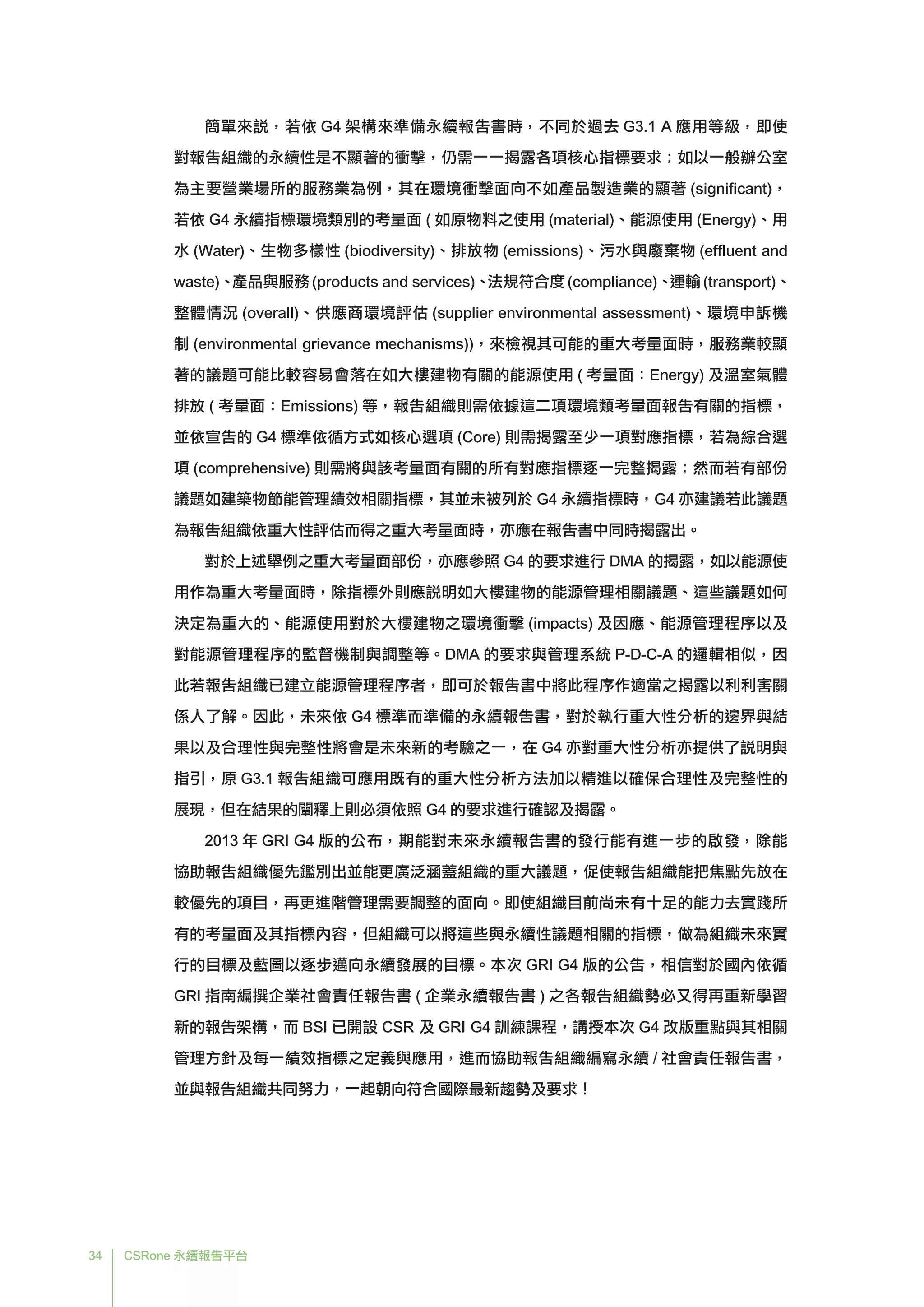 34 CSRone 永續報告平台
	簡單來說，若依 G4 架構來準備永續報告書時，不同於過去 G3.1 A 應用等級，即使
對報告組織的永續性是不顯著的衝擊，仍需一一揭露各項核心指標要求；如以一般辦公室
為主要營業場所的服務業為例，其在環境衝擊面向不如產品製造業的顯著 (significant)，
若依 G4 永續指標環境類別的考量面 ( 如原物料之使用 (material)、能源使用 (Energy)、用
水 (Water)、生物多樣性 (biodiversity)、排放物 (emissions)、污水與廢棄物 (effluent and
waste)、產品與服務(products and services)、法規符合度(compliance)、運輸(transport)、
整體情況 (overall)、供應商環境評估 (supplier environmental assessment)、環境申訴機
制 (environmental grievance mechanisms))，來檢視其可能的重大考量面時，服務業較顯
著的議題可能比較容易會落在如大樓建物有關的能源使用 ( 考量面：Energy) 及溫室氣體
排放 ( 考量面：Emissions) 等，報告組織則需依據這二項環境類考量面報告有關的指標，
並依宣告的 G4 標準依循方式如核心選項 (Core) 則需揭露至少一項對應指標，若為綜合選
項 (comprehensive) 則需將與該考量面有關的所有對應指標逐一完整揭露；然而若有部份
議題如建築物節能管理績效相關指標，其並未被列於 G4 永續指標時，G4 亦建議若此議題
為報告組織依重大性評估而得之重大考量面時，亦應在報告書中同時揭露出。
	對於上述舉例之重大考量面部份，亦應參照 G4 的要求進行 DMA 的揭露，如以能源使
用作為重大考量面時，除指標外則應說明如大樓建物的能源管理相關議題、這些議題如何
決定為重大的、能源使用對於大樓建物之環境衝擊 (impacts) 及因應、能源管理程序以及
對能源管理程序的監督機制與調整等。DMA 的要求與管理系統 P-D-C-A 的邏輯相似，因
此若報告組織已建立能源管理程序者，即可於報告書中將此程序作適當之揭露以利利害關
係人了解。因此，未來依 G4 標準而準備的永續報告書，對於執行重大性分析的邊界與結
果以及合理性與完整性將會是未來新的考驗之一，在 G4 亦對重大性分析亦提供了說明與
指引，原 G3.1 報告組織可應用既有的重大性分析方法加以精進以確保合理性及完整性的
展現，但在結果的闡釋上則必須依照 G4 的要求進行確認及揭露。
	2013 年 GRI G4 版的公布，期能對未來永續報告書的發行能有進一步的啟發，除能
協助報告組織優先鑑別出並能更廣泛涵蓋組織的重大議題，促使報告組織能把焦點先放在
較優先的項目，再更進階管理需要調整的面向。即使組織目前尚未有十足的能力去實踐所
有的考量面及其指標內容，但組織可以將這些與永續性議題相關的指標，做為組織未來實
行的目標及藍圖以逐步邁向永續發展的目標。本次 GRI G4 版的公告，相信對於國內依循
GRI 指南編撰企業社會責任報告書 ( 企業永續報告書 ) 之各報告組織勢必又得再重新學習
新的報告架構，而 BSI 已開設 CSR 及 GRI G4 訓練課程，講授本次 G4 改版重點與其相關
管理方針及每一績效指標之定義與應用，進而協助報告組織編寫永續 / 社會責任報告書，
並與報告組織共同努力，一起朝向符合國際最新趨勢及要求！
 
