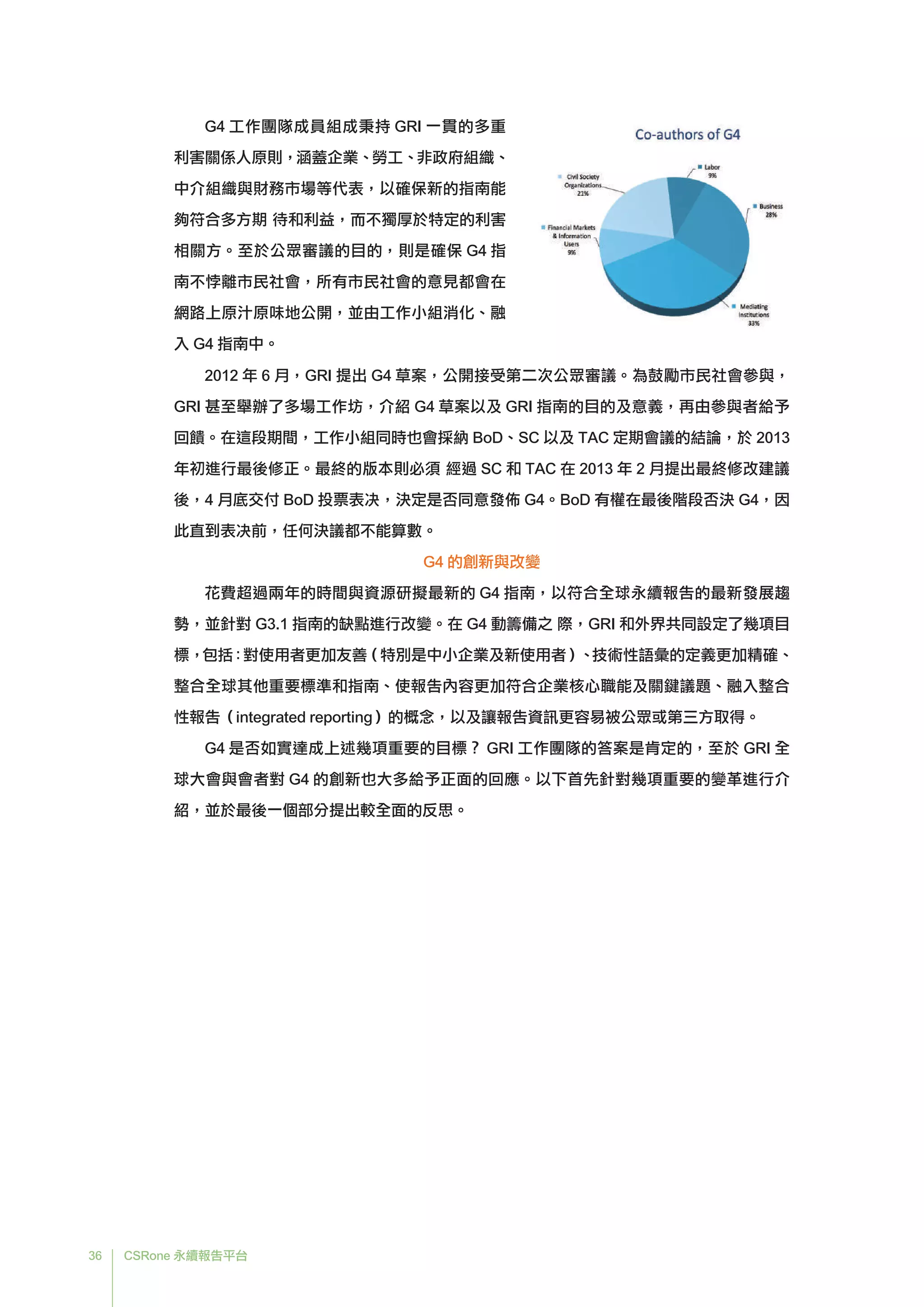 36 CSRone 永續報告平台
G4 工作團隊成員組成秉持 GRI 一貫的多重
利害關係人原則，涵蓋企業、勞工、非政府組織、
中介組織與財務市場等代表，以確保新的指南能
夠符合多方期 待和利益，而不獨厚於特定的利害
相關方。至於公眾審議的目的，則是確保 G4 指
南不悖離市民社會，所有市民社會的意見都會在
網路上原汁原味地公開，並由工作小組消化、融
入 G4 指南中。
2012 年 6 月，GRI 提出 G4 草案，公開接受第二次公眾審議。為鼓勵市民社會參與，
GRI 甚至舉辦了多場工作坊，介紹 G4 草案以及 GRI 指南的目的及意義，再由參與者給予
回饋。在這段期間，工作小組同時也會採納 BoD、SC 以及 TAC 定期會議的結論，於 2013
年初進行最後修正。最終的版本則必須 經過 SC 和 TAC 在 2013 年 2 月提出最終修改建議
後，4 月底交付 BoD 投票表决，決定是否同意發佈 G4。BoD 有權在最後階段否決 G4，因
此直到表决前，任何決議都不能算數。
G4 的創新與改變
	花費超過兩年的時間與資源研擬最新的 G4 指南，以符合全球永續報告的最新發展趨
勢，並針對 G3.1 指南的缺點進行改變。在 G4 啓動籌備之 際，GRI 和外界共同設定了幾項目
標，包括：對使用者更加友善（特別是中小企業及新使用者）、技術性語彙的定義更加精確、
整合全球其他重要標準和指南、使報告內容更加符合企業核心職能及關鍵議題、融入整合
性報告（integrated reporting）的概念，以及讓報告資訊更容易被公眾或第三方取得。
	G4 是否如實達成上述幾項重要的目標？ GRI 工作團隊的答案是肯定的，至於 GRI 全
球大會與會者對 G4 的創新也大多給予正面的回應。以下首先針對幾項重要的變革進行介
紹，並於最後一個部分提出較全面的反思。
 