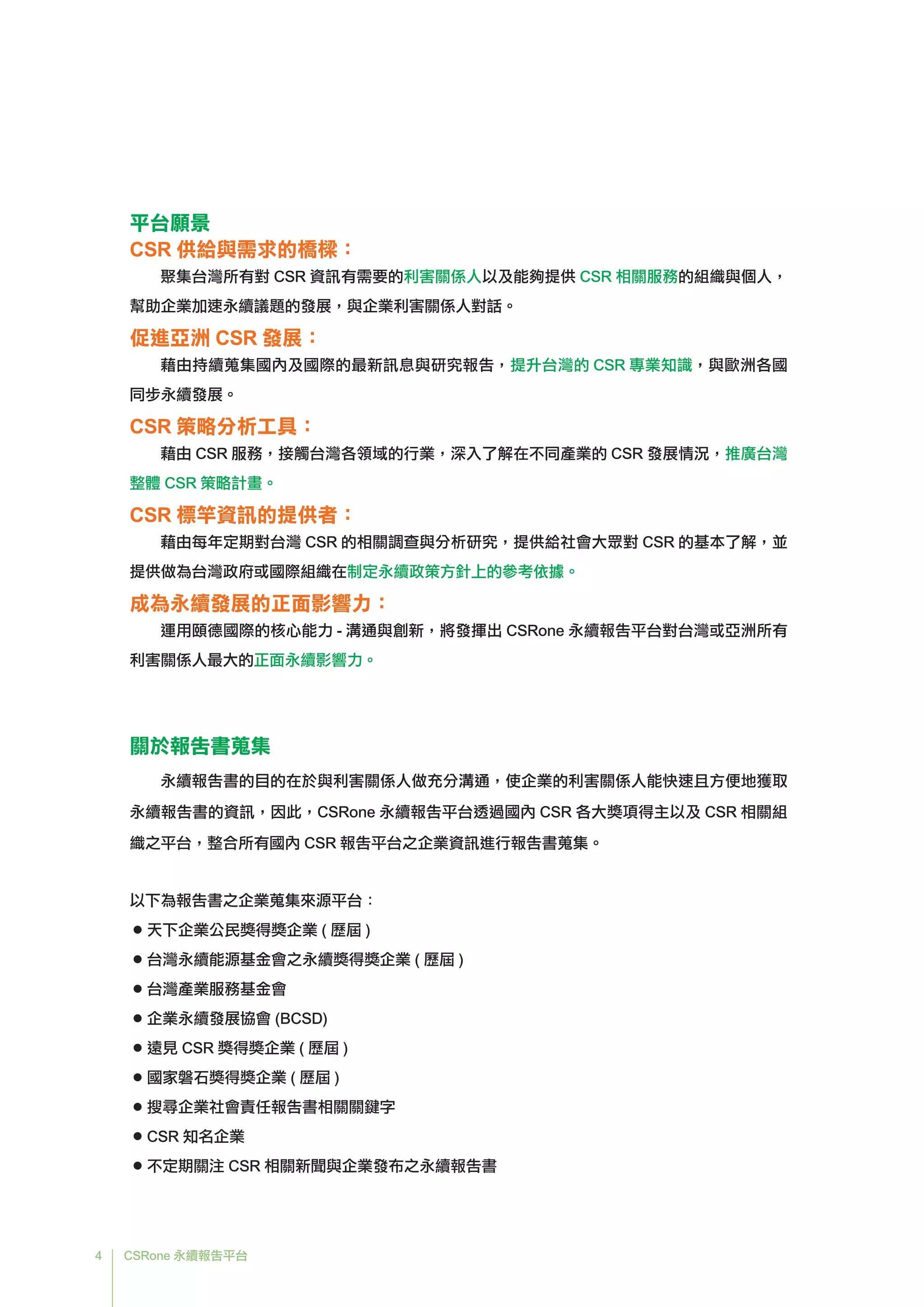 4 CSRone 永續報告平台
平台願景
CSR 供給與需求的橋樑：
聚集台灣所有對 CSR 資訊有需要的利害關係人以及能夠提供 CSR 相關服務的組織與個人，
幫助企業加速永續議題的發展，與企業利害關係人對話。
促進亞洲 CSR 發展：
藉由持續蒐集國內及國際的最新訊息與研究報告，提升台灣的 CSR 專業知識，與歐洲各國
同步永續發展。
CSR 策略分析工具：
藉由 CSR 服務，接觸台灣各領域的行業，深入了解在不同產業的 CSR 發展情況，推廣台灣
整體 CSR 策略計畫。
CSR 標竿資訊的提供者：
藉由每年定期對台灣 CSR 的相關調查與分析研究，提供給社會大眾對 CSR 的基本了解，並
提供做為台灣政府或國際組織在制定永續政策方針上的參考依據。
成為永續發展的正面影響力：
運用頤德國際的核心能力 - 溝通與創新，將發揮出 CSRone 永續報告平台對台灣或亞洲所有
利害關係人最大的正面永續影響力。
關於報告書蒐集
永續報告書的目的在於與利害關係人做充分溝通，使企業的利害關係人能快速且方便地獲取
永續報告書的資訊，因此，CSRone 永續報告平台透過國內 CSR 各大獎項得主以及 CSR 相關組
織之平台，整合所有國內 CSR 報告平台之企業資訊進行報告書蒐集。
以下為報告書之企業蒐集來源平台：
 ● 天下企業公民獎得獎企業 ( 歷屆 )
 ● 台灣永續能源基金會之永續獎得獎企業 ( 歷屆 )
 ● 台灣產業服務基金會
 ● 企業永續發展協會 (BCSD)
● 遠見 CSR 獎得獎企業 ( 歷屆 )
 ● 國家磐石獎得獎企業 ( 歷屆 )
 ● 搜尋企業社會責任報告書相關關鍵字
● CSR 知名企業
 ● 不定期關注 CSR 相關新聞與企業發布之永續報告書
 