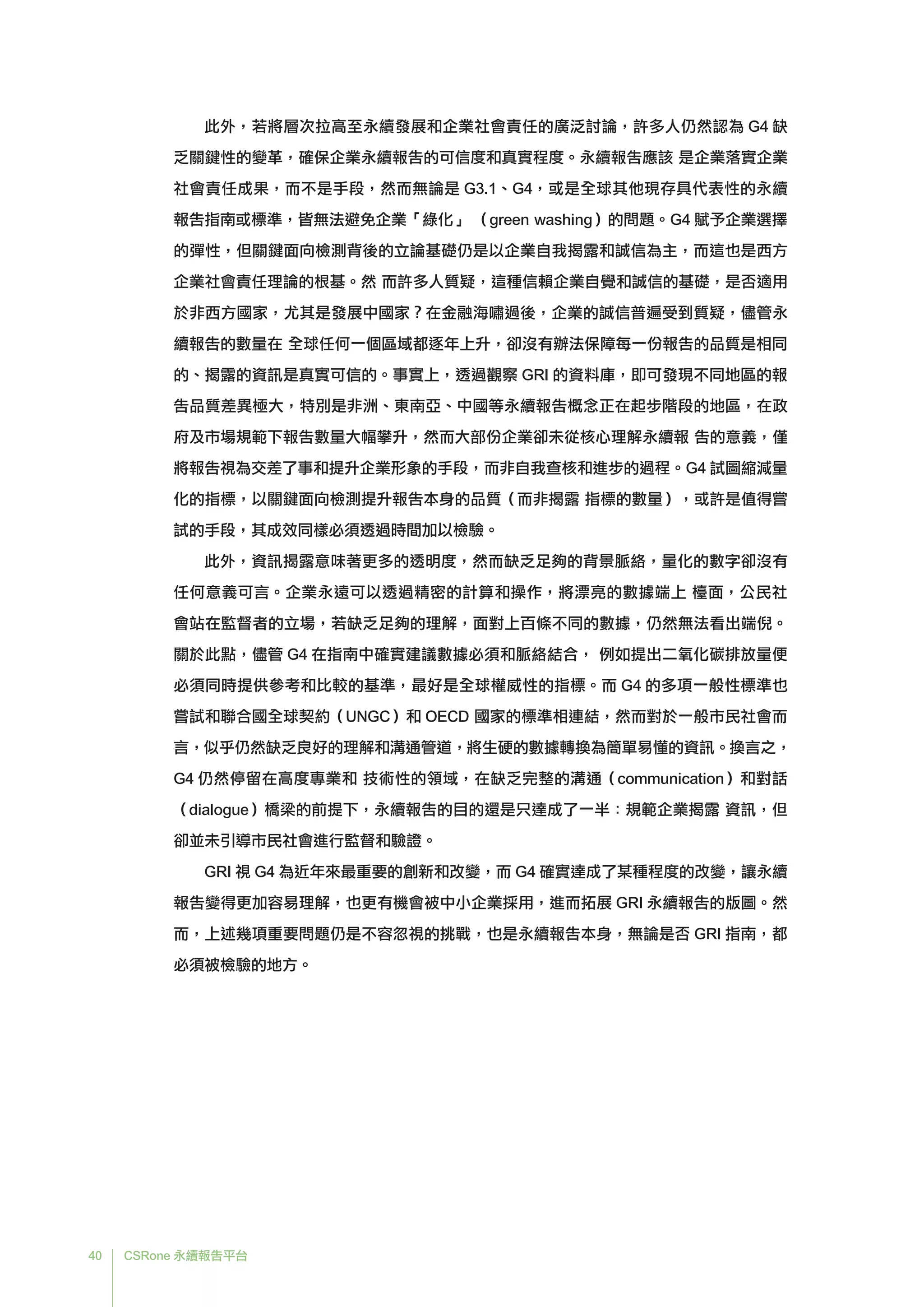 40 CSRone 永續報告平台
	此外，若將層次拉高至永續發展和企業社會責任的廣泛討論，許多人仍然認為 G4 缺
乏關鍵性的變革，確保企業永續報告的可信度和真實程度。永續報告應該 是企業落實企業
社會責任成果，而不是手段，然而無論是 G3.1、G4，或是全球其他現存具代表性的永續
報告指南或標準，皆無法避免企業「綠化」 （green washing）的問題。G4 賦予企業選擇
的彈性，但關鍵面向檢測背後的立論基礎仍是以企業自我揭露和誠信為主，而這也是西方
企業社會責任理論的根基。然 而許多人質疑，這種信賴企業自覺和誠信的基礎，是否適用
於非西方國家，尤其是發展中國家？在金融海嘯過後，企業的誠信普遍受到質疑，儘管永
續報告的數量在 全球任何一個區域都逐年上升，卻沒有辦法保障每一份報告的品質是相同
的、揭露的資訊是真實可信的。事實上，透過觀察 GRI 的資料庫，即可發現不同地區的報
告品質差異極大，特別是非洲、東南亞、中國等永續報告概念正在起步階段的地區，在政
府及市場規範下報告數量大幅攀升，然而大部份企業卻未從核心理解永續報 告的意義，僅
將報告視為交差了事和提升企業形象的手段，而非自我查核和進步的過程。G4 試圖縮減量
化的指標，以關鍵面向檢測提升報告本身的品質（而非揭露 指標的數量），或許是值得嘗
試的手段，其成效同樣必須透過時間加以檢驗。
	此外，資訊揭露意味著更多的透明度，然而缺乏足夠的背景脈絡，量化的數字卻沒有
任何意義可言。企業永遠可以透過精密的計算和操作，將漂亮的數據端上 檯面，公民社
會站在監督者的立場，若缺乏足夠的理解，面對上百條不同的數據，仍然無法看出端倪。
關於此點，儘管 G4 在指南中確實建議數據必須和脈絡結合， 例如提出二氧化碳排放量便
必須同時提供參考和比較的基準，最好是全球權威性的指標。而 G4 的多項一般性標準也
嘗試和聯合國全球契約（UNGC）和 OECD 國家的標準相連結，然而對於一般市民社會而
言，似乎仍然缺乏良好的理解和溝通管道，將生硬的數據轉換為簡單易懂的資訊。換言之，
G4 仍然停留在高度專業和 技術性的領域，在缺乏完整的溝通（communication）和對話
（dialogue）橋梁的前提下，永續報告的目的還是只達成了一半：規範企業揭露 資訊，但
卻並未引導市民社會進行監督和驗證。
	GRI 視 G4 為近年來最重要的創新和改變，而 G4 確實達成了某種程度的改變，讓永續
報告變得更加容易理解，也更有機會被中小企業採用，進而拓展 GRI 永續報告的版圖。然
而，上述幾項重要問題仍是不容忽視的挑戰，也是永續報告本身，無論是否 GRI 指南，都
必須被檢驗的地方。
 