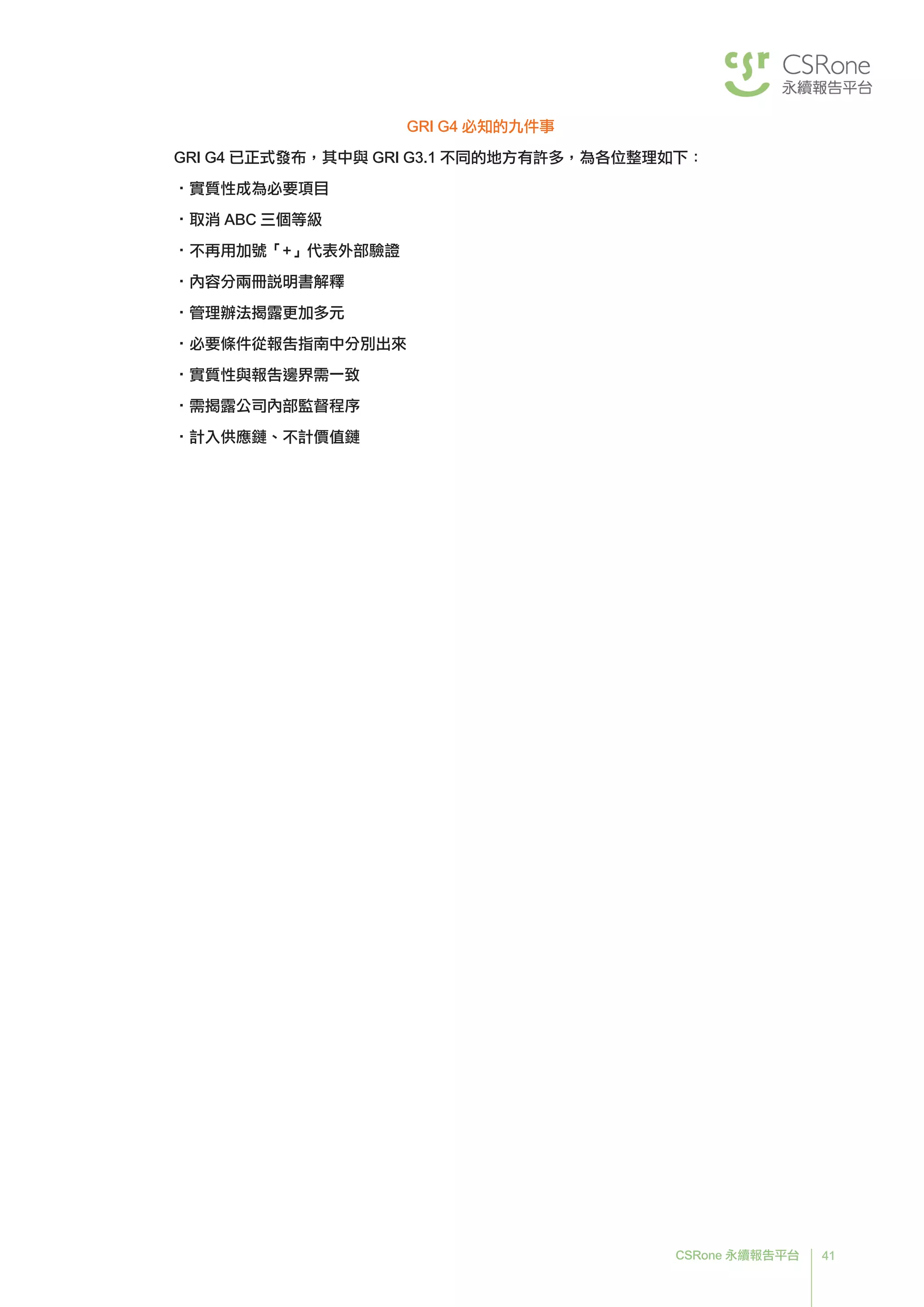 41CSRone 永續報告平台
GRI G4 必知的九件事
GRI G4 已正式發布，其中與 GRI G3.1 不同的地方有許多，為各位整理如下：
•實質性成為必要項目
•取消 ABC 三個等級
•不再用加號「+」代表外部驗證
•內容分兩冊說明書解釋
•管理辦法揭露更加多元
•必要條件從報告指南中分別出來
•實質性與報告邊界需一致
•需揭露公司內部監督程序
•計入供應鏈、不計價值鏈
 
