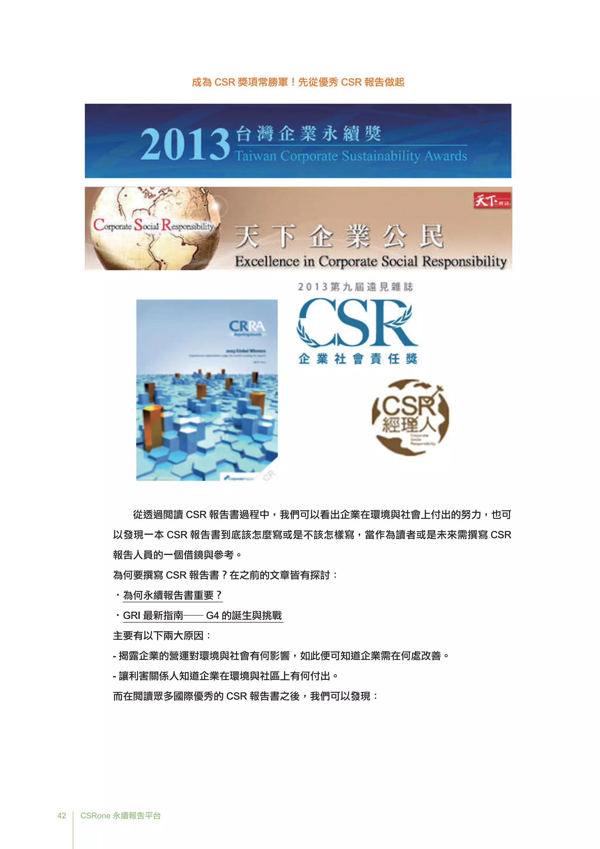 42 CSRone 永續報告平台
從透過閱讀 CSR 報告書過程中，我們可以看出企業在環境與社會上付出的努力，也可
以發現一本 CSR 報告書到底該怎麼寫或是不該怎樣寫，當作為讀者或是未來需撰寫 CSR
報告人員的一個借鏡與參考。
為何要撰寫 CSR 報告書？在之前的文章皆有探討：
•為何永續報告書重要？
•GRI 最新指南── G4 的誕生與挑戰
主要有以下兩大原因：
- 	揭露企業的營運對環境與社會有何影響，如此便可知道企業需在何處改善。
- 讓利害關係人知道企業在環境與社區上有何付出。
而在閱讀眾多國際優秀的 CSR 報告書之後，我們可以發現：
成為 CSR 獎項常勝軍！先從優秀 CSR 報告做起
 