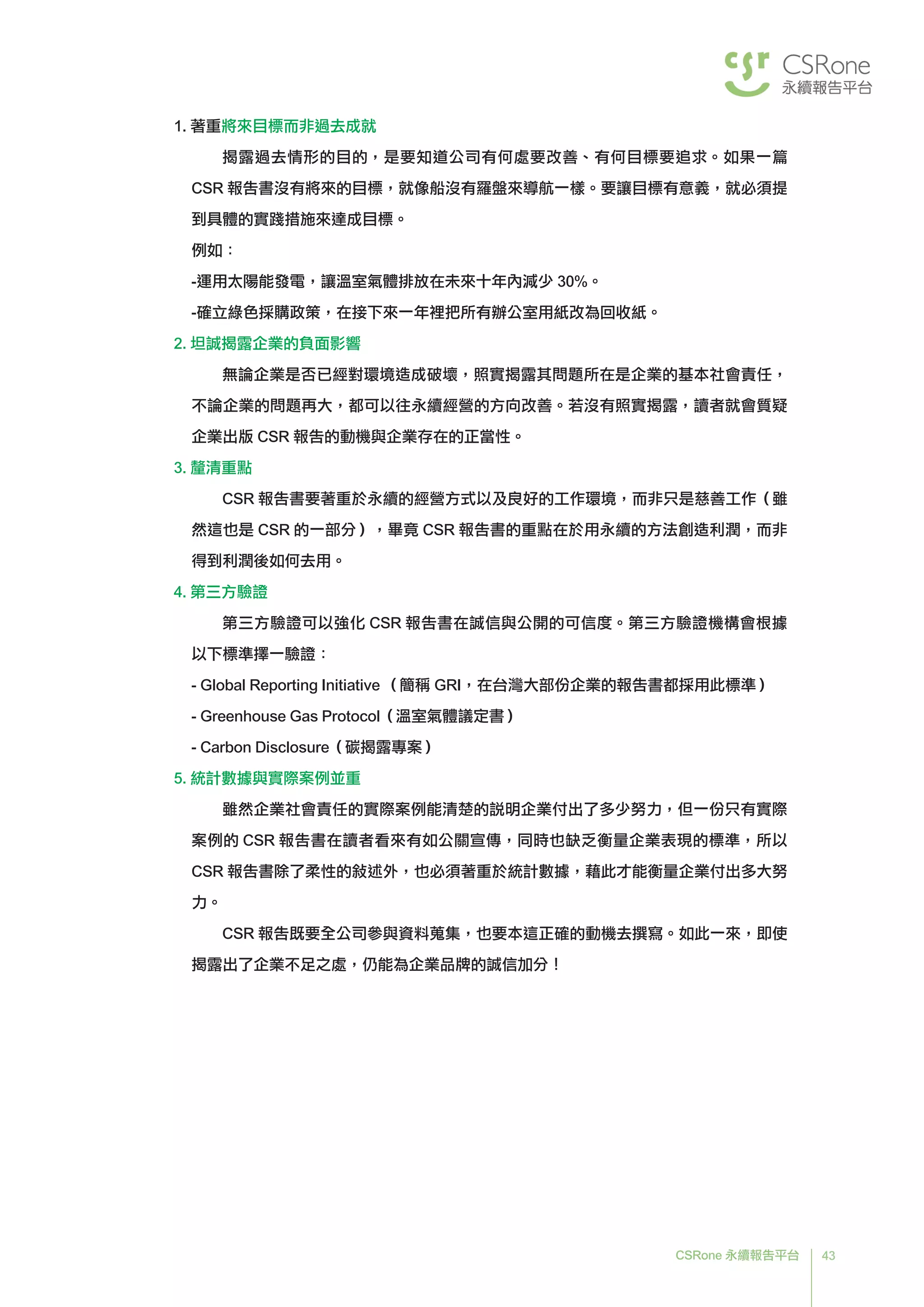 43CSRone 永續報告平台
1. 著重將來目標而非過去成就
揭露過去情形的目的，是要知道公司有何處要改善、有何目標要追求。如果一篇
CSR 報告書沒有將來的目標，就像船沒有羅盤來導航一樣。要讓目標有意義，就必須提
到具體的實踐措施來達成目標。
例如：
-	運用太陽能發電，讓溫室氣體排放在未來十年內減少 30%。
-	確立綠色採購政策，在接下來一年裡把所有辦公室用紙改為回收紙。
2. 坦誠揭露企業的負面影響
無論企業是否已經對環境造成破壞，照實揭露其問題所在是企業的基本社會責任，
不論企業的問題再大，都可以往永續經營的方向改善。若沒有照實揭露，讀者就會質疑
企業出版 CSR 報告的動機與企業存在的正當性。
3. 釐清重點
CSR 報告書要著重於永續的經營方式以及良好的工作環境，而非只是慈善工作（雖
然這也是 CSR 的一部分），畢竟 CSR 報告書的重點在於用永續的方法創造利潤，而非
得到利潤後如何去用。
4. 第三方驗證
第三方驗證可以強化 CSR 報告書在誠信與公開的可信度。第三方驗證機構會根據
以下標準擇一驗證：
-	Global Reporting Initiative （簡稱 GRI，在台灣大部份企業的報告書都採用此標準）
- Greenhouse Gas Protocol（溫室氣體議定書）
- Carbon Disclosure（碳揭露專案）
5. 統計數據與實際案例並重
雖然企業社會責任的實際案例能清楚的說明企業付出了多少努力，但一份只有實際
案例的 CSR 報告書在讀者看來有如公關宣傳，同時也缺乏衡量企業表現的標準，所以
CSR 報告書除了柔性的敘述外，也必須著重於統計數據，藉此才能衡量企業付出多大努
力。
	CSR 報告既要全公司參與資料蒐集，也要本這正確的動機去撰寫。如此一來，即使
揭露出了企業不足之處，仍能為企業品牌的誠信加分！
 