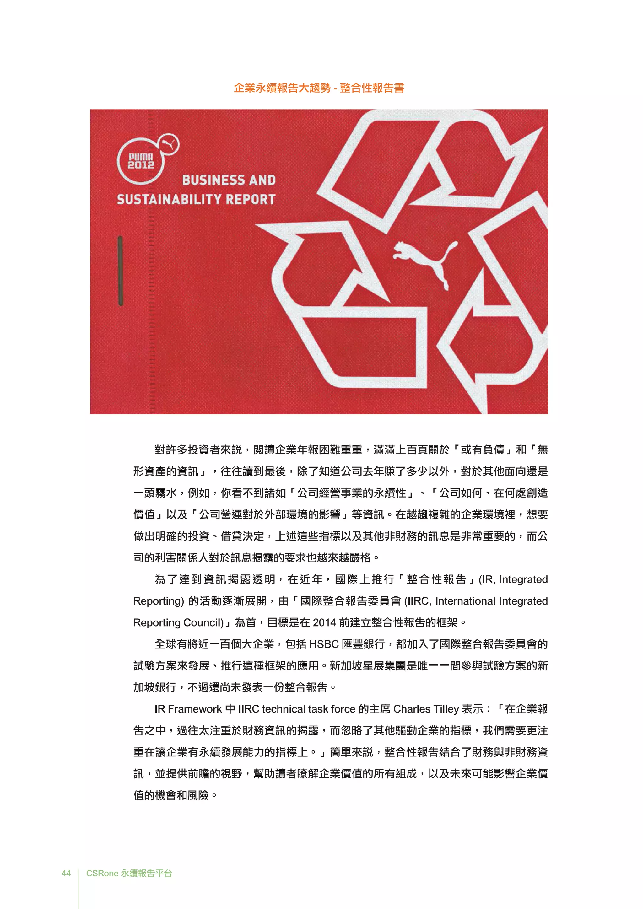 44 CSRone 永續報告平台
企業永續報告大趨勢 - 整合性報告書
對許多投資者來說，閱讀企業年報困難重重，滿滿上百頁關於「或有負債」和「無
形資產的資訊」，往往讀到最後，除了知道公司去年賺了多少以外，對於其他面向還是
一頭霧水，例如，你看不到諸如「公司經營事業的永續性」、「公司如何、在何處創造
價值」以及「公司營運對於外部環境的影響」等資訊。在越趨複雜的企業環境裡，想要
做出明確的投資、借貸決定，上述這些指標以及其他非財務的訊息是非常重要的，而公
司的利害關係人對於訊息揭露的要求也越來越嚴格。
	為了達到資訊揭露透明，在近年，國際上推行「整合性報告」(IR, Integrated
Reporting) 的活動逐漸展開，由「國際整合報告委員會 (IIRC, International Integrated
Reporting Council)」為首，目標是在 2014 前建立整合性報告的框架。
全球有將近一百個大企業，包括 HSBC 匯豐銀行，都加入了國際整合報告委員會的
試驗方案來發展、推行這種框架的應用。新加坡星展集團是唯一一間參與試驗方案的新
加坡銀行，不過還尚未發表一份整合報告。
	IR Framework 中 IIRC technical task force 的主席 Charles Tilley 表示：「在企業報
告之中，過往太注重於財務資訊的揭露，而忽略了其他驅動企業的指標，我們需要更注
重在讓企業有永續發展能力的指標上。」簡單來說，整合性報告結合了財務與非財務資
訊，並提供前瞻的視野，幫助讀者瞭解企業價值的所有組成，以及未來可能影響企業價
值的機會和風險。
 
