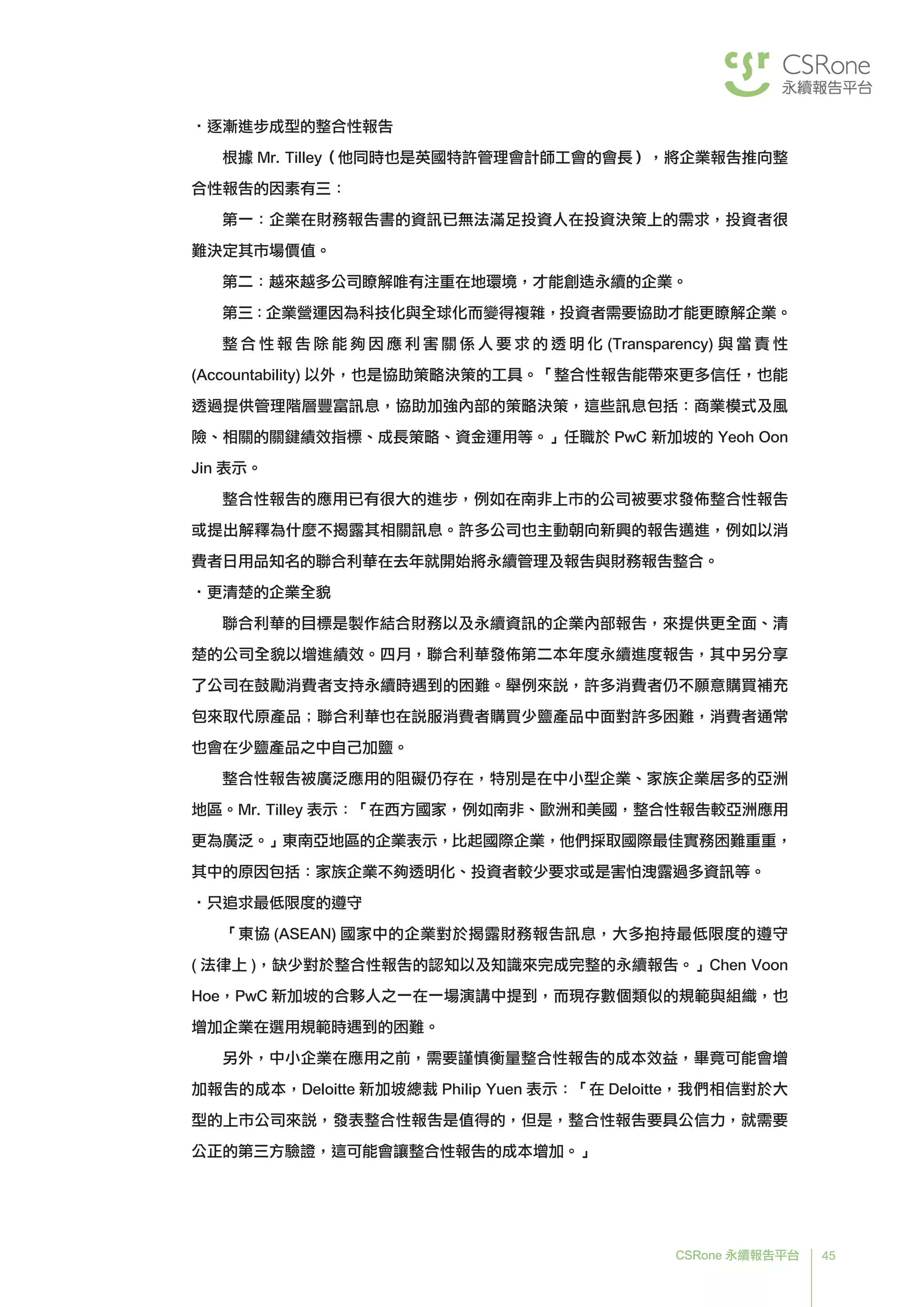 45CSRone 永續報告平台
•逐漸進步成型的整合性報告
根據 Mr. Tilley（他同時也是英國特許管理會計師工會的會長），將企業報告推向整
合性報告的因素有三：
第一：企業在財務報告書的資訊已無法滿足投資人在投資決策上的需求，投資者很
難決定其市場價值。
第二：越來越多公司瞭解唯有注重在地環境，才能創造永續的企業。
第三：企業營運因為科技化與全球化而變得複雜，投資者需要協助才能更瞭解企業。
	整 合 性 報 告 除 能 夠 因 應 利 害 關 係 人 要 求 的 透 明 化 (Transparency) 與 當 責 性
(Accountability) 以外，也是協助策略決策的工具。「整合性報告能帶來更多信任，也能
透過提供管理階層豐富訊息，協助加強內部的策略決策，這些訊息包括：商業模式及風
險、相關的關鍵績效指標、成長策略、資金運用等。」任職於 PwC 新加坡的 Yeoh Oon
Jin 表示。
整合性報告的應用已有很大的進步，例如在南非上市的公司被要求發佈整合性報告
或提出解釋為什麼不揭露其相關訊息。許多公司也主動朝向新興的報告邁進，例如以消
費者日用品知名的聯合利華在去年就開始將永續管理及報告與財務報告整合。
•更清楚的企業全貌
	聯合利華的目標是製作結合財務以及永續資訊的企業內部報告，來提供更全面、清
楚的公司全貌以增進績效。四月，聯合利華發佈第二本年度永續進度報告，其中另分享
了公司在鼓勵消費者支持永續時遇到的困難。舉例來說，許多消費者仍不願意購買補充
包來取代原產品；聯合利華也在說服消費者購買少鹽產品中面對許多困難，消費者通常
也會在少鹽產品之中自己加鹽。
	整合性報告被廣泛應用的阻礙仍存在，特別是在中小型企業、家族企業居多的亞洲
地區。Mr. Tilley 表示：「在西方國家，例如南非、歐洲和美國，整合性報告較亞洲應用
更為廣泛。」東南亞地區的企業表示，比起國際企業，他們採取國際最佳實務困難重重，
其中的原因包括：家族企業不夠透明化、投資者較少要求或是害怕洩露過多資訊等。
•只追求最低限度的遵守
	「東協 (ASEAN) 國家中的企業對於揭露財務報告訊息，大多抱持最低限度的遵守
( 法律上 )，缺少對於整合性報告的認知以及知識來完成完整的永續報告。」Chen Voon
Hoe，PwC 新加坡的合夥人之一在一場演講中提到，而現存數個類似的規範與組織，也
增加企業在選用規範時遇到的困難。
	另外，中小企業在應用之前，需要謹慎衡量整合性報告的成本效益，畢竟可能會增
加報告的成本，Deloitte 新加坡總裁 Philip Yuen 表示：「在 Deloitte，我們相信對於大
型的上市公司來說，發表整合性報告是值得的，但是，整合性報告要具公信力，就需要
公正的第三方驗證，這可能會讓整合性報告的成本增加。」
 