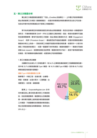 17CSRone 永續報告平台
無第三方認證
45.7%
Type I 認證
35.9%
Type II 認證
14.1%未說明
4.3%
五、第三方驗證分析
獨立第三方驗證是報告書是否「可信」(Credible) 的指標之一，上市櫃公司的財務報表
都必須經過第三方保證（普遍稱驗證），但是非財務資訊的報告書則完全出自公司主動，
包含在年報中的非財務資訊也不受第三方驗證規定。
	現今尚未強制規定非財務報告書及其內容必須經過驗證，而且也沒有統一的驗證程序
與形式，不像財務報表有 GAAP、IFRS 以及審計公報的規定，因此，報告內容通常不宜截
取或是單獨解釋。要有可信的第三方驗證，就必須確立驗證的方式、範圍（Engagement
Scope）、程序（Procedure Scope）、最後是否給予結論及建議等，但是非財務報告書的
驗證尚未有以上的統一，目前的第三方驗證可能是針對整份報告書，或是其中一小部分的
資訊（例如碳排放資訊），或是一個議題下的所有資訊，驗證的範圍不一。驗證也可能是
經過 desk research，或是實地探訪及訪問等，驗證的程序也不統一，甚至不會考慮到發佈
的資訊，而只檢驗資料搜集的過程，或是發佈公司的管理階層。
1. 第三方驗證比例及種類
	右圖顯示在台灣九十二份報告書中，有 54.3% 企業報告書經過第三方機構驗證報告書。
其中有 33.7% 的報告書經過 Type I 驗證，有 16.3% 經過 Type II 驗證。另外有 45.7% 的企
業報告書沒有經過外部驗證。
通過 Type II 報告書驗證之企業：
聯華電子、中鼎工程、友達光電、台積電、
華碩、英業達、台灣大哥大、仁寶電腦、台
灣愛普生、佳世達、緯創資通
國際上，CorporateRegister.com 多年
來持續記錄上萬份報告書的第三方驗證資
訊，包括其驗證聲明、驗證單位以及驗證種
類。資料顯示國際上越來越多報告書經過第
三方驗證，不過整體而言受驗證的報告書比
例占全部報告書並沒有顯著增加，保持在約
20% 以上。
 
