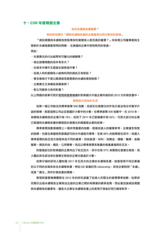 26 CSRone 永續報告平台
十、CSR 年度精選文章
為何永續報告書重要？
新的研究顯示「撰寫永續報告書的企業擁有比同行更佳的表現」
「資訊揭露與永續報告對股東與利害關係人是否真的重要？」向來是公司董事會與主
管對於永續發展最常問的問題， 在美國的企業中受到熱烈的爭論。
例如：
•社會責任的付出能帶來可量化的報酬嗎？
•做出這種規劃的成本有多大？
•在資本市場中又是誰在留意這件事？
•投資人和利害關係人能夠利用的資訊又有那些？
•	要怎樣做才不是公關漂綠而是實質的永續政策與制度？
•企業責任又有哪些商業案例？
•對公司競爭力有何影響？
以上問題的答案可見於管理與當責機構針對美國大市值企業所做的的 2012 分析報告書中。
無報告已成為非主流
如果一個公司能名列標準普爾 500 指數，但卻在社會責任的作為方面沒有任何隻字片
語的報導，那麼這間公司必定是屬於少數中的少數。在標準普爾 500 指數中，在 2010 年，
有撰寫永續報告的企業只有 19%，但到了 2011 年已鉅幅攀升到 50%，可見大部分的企業
已意識到永續報告書的撰寫與社會責任的揭露是必要的政策。
標準普爾指數是國際上一個非常重要的指數，既是投資人的重要參考、企業健全程度
的指標，也是在美國受到普遍認可的大市值股市標準，全美 80% 的股票都在其中。而選入
標準普爾的前五百大皆是來自不同的產業，包括能源、材料、消費品、運輸、醫療、金融
服務、資訊科技、通訊、公用事業。而且以標準普爾來衡量的資產產值將近五兆。
財星雜誌也針對美國的企業列出了前五百大，其中也有 57% 有撰寫社會責任報告，而
入圍此排名卻沒有社會責任報告的企業也是處於少數。
如果仔細的研究入圍財星 2011 年五百大的企業的永續報告書，就會發現不同企業偏
好以不同的名稱來命名永續報告書，例如 GE 就偏好用 citizenship，其他企業則用「永續」
或是「責任」用作於報告書的標題。
管理與當責機構團隊在 2012 年的研究涵蓋了投資人所關注的普爾標準指數，如果研
究顯示出版永續報告企業與沒出版的企業之間的有顯著的競爭差異，想必會加強資訊揭露
與永續報告的重要性，讓各大企業在永續報告書上的表現不落後於同行競爭對手。
 