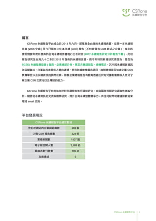 3CSRone 永續報告平台
前言
CSRone 永續報告平台成立於 2013 年六月，即蒐集全台灣的永續報告書，從第一本永續報
告書 (2006 中鼎 ) 至今已擁有 319 本永續 (CSR) 報告 ( 不包含僅有 CSR 網站之企業 )，每年將
會針對當年度所發佈的台灣永續報告書進行分析研究 (2012 永續報告研究分析報告下載 )，此份
報告研究全台灣九十二本於 2013 年發佈的永續報告書，而今年特別新增研究項目為：是否為
BCSD( 永續發展協會 ) 會員、企業總部分佈、第三方驗證類型、總機電洽，其中因永續報告資訊
為公開資訊，注重與利害關係人雙向溝通，特別新增總機電洽項目，詢問總機是否知道企業 CSR
負責單位以及永續資訊的詢問反映，檢驗企業總機是否有能夠透過任何方式讓利害關係人充分了
解企業 CSR 之實行以及釋疑的能力。
CSRone 永續報告平台將每年針對永續報告進行調查研究，並與國際相關研究調查作比較分
析，期望從永續資訊的交流與觀察研究，提升台灣永續整體競爭力。有任何疑問或建議皆歡迎來
電或 email 洽詢。
平台發展現況
CSRone 永續報告平台績效數據
登記於網站的企業與組織數 203 家
上傳 CSR 報告總數 323 份
累積新聞數 1507 篇
電子報訂閱人數 2,988 名
累積活動刊登數 190 次
友善連結 9
 
