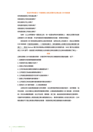 32 CSRone 永續報告平台
來自外界的壓力－利害關係人應立即要求企業出版 CSR 報告書
你有買過這家公司的產品嗎？
你是這家公司的投資者嗎？
你在這家公司上班嗎？
你有提供這家公司原料嗎？
你是這家公司的管理者嗎？
你有跟這家公司做生意嗎？
如果，以上的問題有一個是成立的，你－就是他們的利害關係人，應該立即要求這家
企業提供 CSR 報告書，作為考慮是否持續這種關係的依據，保障你的權益。
	前段說明 CSR 報告書為自願性出版的報告書，並無法律上的強制力，因此企業撰寫
CSR 報告書一方面來自自願的，一方面來自壓力，而利害關係人的要求正是企業的壓力來
源之一，例如 Walmart 要求其供應商必須揭露社會責任的相關內容、NIKE 要求台灣寶成
成立 CSR 部門。這些壓力來源則建立在你我對企業社會責任及企業永續發展的了解上。
結論
企業在撰寫 CSR 報告書的同時，亦會思考平時在努力賺錢時而忽略的議題，如下：
1.	組織基本的經營價值觀與倫理觀
2.	內部與外部之驅動力為何 ?
3.	目前公司的決策機制
4.	公司所造成的衝擊及關鍵性永續議題為何 ?
5.	公司是否已為這些衝擊負起責任 ?
6.	公司資訊透明度是否符合現今社會的期待 ?
7.	誰是公司的關鍵利害相關者 ?
8.	公司是否已有效回應利害相關者所關切的事項 ?
9.	既有的 CSR 運作機制、人力與經費資源
	企業在努力為股東創造最大的利潤時，往往將視線停留在前面的遠方，如何賺錢、如
何往前衝，往往忽略在企業身旁更重要的問題。企業能夠透過撰寫 CSR 報告書，好好檢視
前一年的永續重要議題，如公司治理、環境面、勞工面、產品面或與供應商的互動等等，
也讓所有利害關係人清楚知道企業永續發展的決心，獲得利害關係人的信任與支持，CSR
報告書就不只是企業潛在問題的診斷書，而是彰顯企業全面價值的永續承諾書。
 