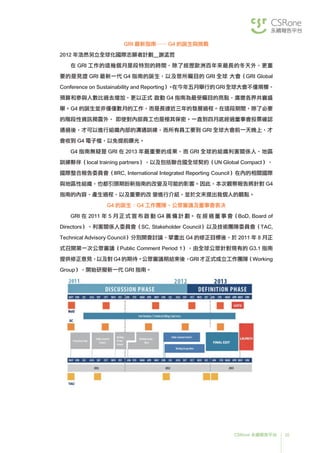 35CSRone 永續報告平台
GRI 最新指南── G4 的誕生與挑戰
2012 年浩然另立全球化國際志願者計劃＿謝孟哲
	在 GRI 工作的這幾個月是段特別的時間，除了經歷歐洲百年來最長的冬天外，更重
要的是見證 GRI 最新一代 G4 指南的誕生，以及眾所矚目的 GRI 全球 大會（GRI Global
Conference on Sustainability and Reporting）。在今年五月舉行的GRI全球大會不僅規模、
預算和參與人數比過去增加，更以正式 啟動 G4 指南為最受矚目的亮點，廣邀各界共襄盛
舉。G4 的誕生並非僅僅數月的工作，而是長達近三年的發展過程。在這段期間，除了必要
的階段性資訊揭露外， 即使對內部員工也是極其保密。一直到四月底經過董事會投票確認
通過後，才可以進行組織內部的溝通訓練，而所有員工要到 GRI 全球大會前一天晚上，才
會收到 G4 電子檔，以免提前曝光。
	G4 指南無疑是 GRI 在 2013 年最重要的成果，而 GRI 全球的組織利害關係人、地區
訓練夥伴（local training partners），以及包括聯合國全球契約（UN Global Compact）、
國際整合報告委員會（IIRC, International Integrated Reporting Council）在內的相關國際
與地區性組織，也都引頸期盼新指南的改變及可能的影響。因此，本次觀察報告將針對 G4
指南的內容、產生過程，以及重要的改 變進行介紹，並於文末提出我個人的觀點。
G4 的誕生：G4 工作團隊、公眾審議及董事會表决
	GRI 在 2011 年 5 月 正 式 宣 布 啟 動 G4 籌 備 計 劃。 在 經 過 董 事 會（BoD, Board of
Directors）、利害關係人委員會（SC, Stakeholder Council）以及技術團隊委員會（TAC,
Technical Advisory Council）分別開會討論、擘畫出 G4 的修正目標後，於 2011 年 8 月正
式召開第一次公眾審議（Public Comment Period 1），由全球公眾針對現有的 G3.1 指南
提供修正意見，以及對 G4 的期待。公眾審議期結束後，GRI 才正式成立工作團隊（Working
Group），開始研擬新一代 GRI 指南。
 