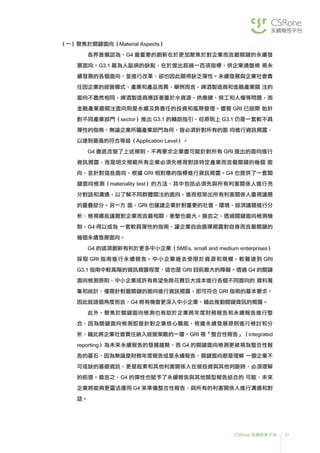 37CSRone 永續報告平台
（一）聚焦於關鍵面向（Material Aspects）
	各界普遍認為，G4 最重要的創新在於更加聚焦於對企業而言最關鍵的永續發
展面向。G3.1 最為人詬病的缺點，在於提出超過一百項指標，供企業通盤檢 視永
續發展的各個面向，並進行改革，卻也因此顯得缺乏彈性。永續發展與企業社會責
任因企業的經營模式、產業和產品而異，舉例而言，啤酒製造商和金融產業關 注的
面向不盡然相同，啤酒製造商應該著重於水資源、供應鏈、勞工和人權等問題，而
金融產業最關注面向則是永續及負責任的投資和風險管理。儘管 GRI 已經開 始針
對不同產業部門（sector）推出 G3.1 的輔助指引，但原則上 G3.1 仍是一套較不具
彈性的指南，無論企業所屬產業部門為何，皆必須針對所有的面 向進行資訊揭露，
以達到最高的符合等級（Application Level）。
	G4 徹底改變了上述規則，不再要求企業盡可能針對所有 GRI 提出的面向進行
資訊揭露，而是明文規範所有企業必須先檢視對該特定產業而言最關鍵的幾個 面
向，並針對這些面向，根據 GRI 相對應的指標進行資訊揭露。G4 也提供了一套關
鍵面向檢測（materiality test）的方法，其中包括必須先與所有利害關係人進行充
分對話和溝通，以了解不同群體關注的面向，進而框架出所有利害關係人重視議題
的重疊部分。另一方 面，GRI 也建議企業針對重要的社會、環境、經濟議題進行分
析，檢視哪些議題對企業而言最相關，衝擊也最大。換言之，透過關鍵面向檢測機
制，G4 得以成為 一套較具彈性的指南，讓企業自由選擇揭露對自身而言最關鍵的
幾個永續發展面向。
	G4 的這項創新有利於更多中小企業（SMEs, small and medium enterprises）
採取 GRI 指南進行永續報告。中小企業過去受限於資源和規模，較難達到 GRI
G3.1 指南中較高階的資訊揭露程度，這也是 GRI 目前最大的障礙。透過 G4 的關鍵
面向檢測原則，中小企業或許有希望免除花費巨大成本進行各個不同面向的 資料蒐
集和統計，僅需針對最關鍵的面向進行資訊揭露，即可符合 GRI 指南的基本要求。
因此就這個角度而言，G4 將有機會更深入中小企業，藉此推動關鍵資訊的揭露。
	此外，聚焦於關鍵面向檢測也有助於企業將年度財務報告和永續報告進行整
合，因為關鍵面向檢測即是針對企業核心職能，根據永續發展原則進行檢討和分
析，藉此將企業社會責任納入經營策略的一環。GRI 視「整合性報告」（integrated
reporting）為未來永續報告的發展趨勢，而 G4 的關鍵面向檢測更被視為整合性報
告的基石，因為無論是財務年度報告或是永續報告，關鍵面向都是理解 一個企業不
可或缺的基礎資訊，更是股東和其他利害關係人在做投資與其他判斷時，必須理解
的前提。換言之，G4 的彈性也賦予了永續報告與其他類型報告結合的 可能，未來
企業將能夠更靈活運用 G4 來準備整合性報告，與所有的利害關係人進行溝通和對
話。
 