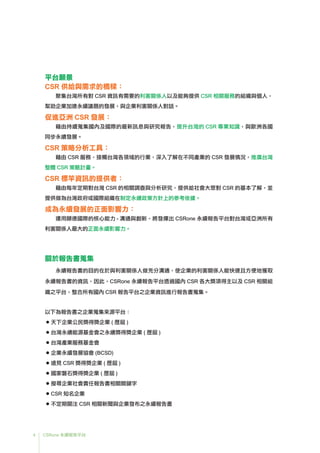 4 CSRone 永續報告平台
平台願景
CSR 供給與需求的橋樑：
聚集台灣所有對 CSR 資訊有需要的利害關係人以及能夠提供 CSR 相關服務的組織與個人，
幫助企業加速永續議題的發展，與企業利害關係人對話。
促進亞洲 CSR 發展：
藉由持續蒐集國內及國際的最新訊息與研究報告，提升台灣的 CSR 專業知識，與歐洲各國
同步永續發展。
CSR 策略分析工具：
藉由 CSR 服務，接觸台灣各領域的行業，深入了解在不同產業的 CSR 發展情況，推廣台灣
整體 CSR 策略計畫。
CSR 標竿資訊的提供者：
藉由每年定期對台灣 CSR 的相關調查與分析研究，提供給社會大眾對 CSR 的基本了解，並
提供做為台灣政府或國際組織在制定永續政策方針上的參考依據。
成為永續發展的正面影響力：
運用頤德國際的核心能力 - 溝通與創新，將發揮出 CSRone 永續報告平台對台灣或亞洲所有
利害關係人最大的正面永續影響力。
關於報告書蒐集
永續報告書的目的在於與利害關係人做充分溝通，使企業的利害關係人能快速且方便地獲取
永續報告書的資訊，因此，CSRone 永續報告平台透過國內 CSR 各大獎項得主以及 CSR 相關組
織之平台，整合所有國內 CSR 報告平台之企業資訊進行報告書蒐集。
以下為報告書之企業蒐集來源平台：
 ● 天下企業公民獎得獎企業 ( 歷屆 )
 ● 台灣永續能源基金會之永續獎得獎企業 ( 歷屆 )
 ● 台灣產業服務基金會
 ● 企業永續發展協會 (BCSD)
● 遠見 CSR 獎得獎企業 ( 歷屆 )
 ● 國家磐石獎得獎企業 ( 歷屆 )
 ● 搜尋企業社會責任報告書相關關鍵字
● CSR 知名企業
 ● 不定期關注 CSR 相關新聞與企業發布之永續報告書
 