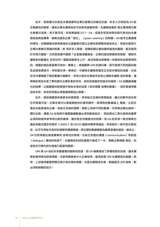 40 CSRone 永續報告平台
	此外，若將層次拉高至永續發展和企業社會責任的廣泛討論，許多人仍然認為 G4 缺
乏關鍵性的變革，確保企業永續報告的可信度和真實程度。永續報告應該 是企業落實企業
社會責任成果，而不是手段，然而無論是 G3.1、G4，或是全球其他現存具代表性的永續
報告指南或標準，皆無法避免企業「綠化」 （green washing）的問題。G4 賦予企業選擇
的彈性，但關鍵面向檢測背後的立論基礎仍是以企業自我揭露和誠信為主，而這也是西方
企業社會責任理論的根基。然 而許多人質疑，這種信賴企業自覺和誠信的基礎，是否適用
於非西方國家，尤其是發展中國家？在金融海嘯過後，企業的誠信普遍受到質疑，儘管永
續報告的數量在 全球任何一個區域都逐年上升，卻沒有辦法保障每一份報告的品質是相同
的、揭露的資訊是真實可信的。事實上，透過觀察 GRI 的資料庫，即可發現不同地區的報
告品質差異極大，特別是非洲、東南亞、中國等永續報告概念正在起步階段的地區，在政
府及市場規範下報告數量大幅攀升，然而大部份企業卻未從核心理解永續報 告的意義，僅
將報告視為交差了事和提升企業形象的手段，而非自我查核和進步的過程。G4 試圖縮減量
化的指標，以關鍵面向檢測提升報告本身的品質（而非揭露 指標的數量），或許是值得嘗
試的手段，其成效同樣必須透過時間加以檢驗。
	此外，資訊揭露意味著更多的透明度，然而缺乏足夠的背景脈絡，量化的數字卻沒有
任何意義可言。企業永遠可以透過精密的計算和操作，將漂亮的數據端上 檯面，公民社
會站在監督者的立場，若缺乏足夠的理解，面對上百條不同的數據，仍然無法看出端倪。
關於此點，儘管 G4 在指南中確實建議數據必須和脈絡結合， 例如提出二氧化碳排放量便
必須同時提供參考和比較的基準，最好是全球權威性的指標。而 G4 的多項一般性標準也
嘗試和聯合國全球契約（UNGC）和 OECD 國家的標準相連結，然而對於一般市民社會而
言，似乎仍然缺乏良好的理解和溝通管道，將生硬的數據轉換為簡單易懂的資訊。換言之，
G4 仍然停留在高度專業和 技術性的領域，在缺乏完整的溝通（communication）和對話
（dialogue）橋梁的前提下，永續報告的目的還是只達成了一半：規範企業揭露 資訊，但
卻並未引導市民社會進行監督和驗證。
	GRI 視 G4 為近年來最重要的創新和改變，而 G4 確實達成了某種程度的改變，讓永續
報告變得更加容易理解，也更有機會被中小企業採用，進而拓展 GRI 永續報告的版圖。然
而，上述幾項重要問題仍是不容忽視的挑戰，也是永續報告本身，無論是否 GRI 指南，都
必須被檢驗的地方。
 