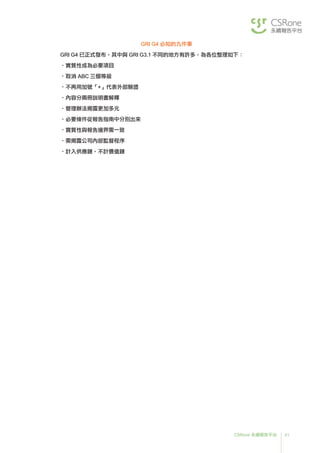 41CSRone 永續報告平台
GRI G4 必知的九件事
GRI G4 已正式發布，其中與 GRI G3.1 不同的地方有許多，為各位整理如下：
•實質性成為必要項目
•取消 ABC 三個等級
•不再用加號「+」代表外部驗證
•內容分兩冊說明書解釋
•管理辦法揭露更加多元
•必要條件從報告指南中分別出來
•實質性與報告邊界需一致
•需揭露公司內部監督程序
•計入供應鏈、不計價值鏈
 