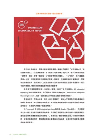 44 CSRone 永續報告平台
企業永續報告大趨勢 - 整合性報告書
對許多投資者來說，閱讀企業年報困難重重，滿滿上百頁關於「或有負債」和「無
形資產的資訊」，往往讀到最後，除了知道公司去年賺了多少以外，對於其他面向還是
一頭霧水，例如，你看不到諸如「公司經營事業的永續性」、「公司如何、在何處創造
價值」以及「公司營運對於外部環境的影響」等資訊。在越趨複雜的企業環境裡，想要
做出明確的投資、借貸決定，上述這些指標以及其他非財務的訊息是非常重要的，而公
司的利害關係人對於訊息揭露的要求也越來越嚴格。
	為了達到資訊揭露透明，在近年，國際上推行「整合性報告」(IR, Integrated
Reporting) 的活動逐漸展開，由「國際整合報告委員會 (IIRC, International Integrated
Reporting Council)」為首，目標是在 2014 前建立整合性報告的框架。
全球有將近一百個大企業，包括 HSBC 匯豐銀行，都加入了國際整合報告委員會的
試驗方案來發展、推行這種框架的應用。新加坡星展集團是唯一一間參與試驗方案的新
加坡銀行，不過還尚未發表一份整合報告。
	IR Framework 中 IIRC technical task force 的主席 Charles Tilley 表示：「在企業報
告之中，過往太注重於財務資訊的揭露，而忽略了其他驅動企業的指標，我們需要更注
重在讓企業有永續發展能力的指標上。」簡單來說，整合性報告結合了財務與非財務資
訊，並提供前瞻的視野，幫助讀者瞭解企業價值的所有組成，以及未來可能影響企業價
值的機會和風險。
 