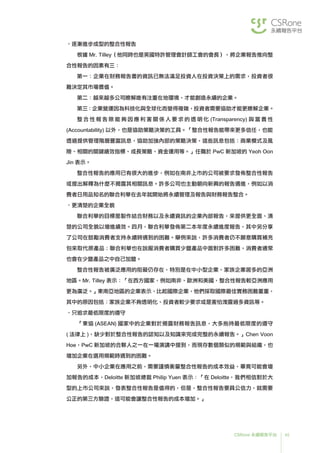 45CSRone 永續報告平台
•逐漸進步成型的整合性報告
根據 Mr. Tilley（他同時也是英國特許管理會計師工會的會長），將企業報告推向整
合性報告的因素有三：
第一：企業在財務報告書的資訊已無法滿足投資人在投資決策上的需求，投資者很
難決定其市場價值。
第二：越來越多公司瞭解唯有注重在地環境，才能創造永續的企業。
第三：企業營運因為科技化與全球化而變得複雜，投資者需要協助才能更瞭解企業。
	整 合 性 報 告 除 能 夠 因 應 利 害 關 係 人 要 求 的 透 明 化 (Transparency) 與 當 責 性
(Accountability) 以外，也是協助策略決策的工具。「整合性報告能帶來更多信任，也能
透過提供管理階層豐富訊息，協助加強內部的策略決策，這些訊息包括：商業模式及風
險、相關的關鍵績效指標、成長策略、資金運用等。」任職於 PwC 新加坡的 Yeoh Oon
Jin 表示。
整合性報告的應用已有很大的進步，例如在南非上市的公司被要求發佈整合性報告
或提出解釋為什麼不揭露其相關訊息。許多公司也主動朝向新興的報告邁進，例如以消
費者日用品知名的聯合利華在去年就開始將永續管理及報告與財務報告整合。
•更清楚的企業全貌
	聯合利華的目標是製作結合財務以及永續資訊的企業內部報告，來提供更全面、清
楚的公司全貌以增進績效。四月，聯合利華發佈第二本年度永續進度報告，其中另分享
了公司在鼓勵消費者支持永續時遇到的困難。舉例來說，許多消費者仍不願意購買補充
包來取代原產品；聯合利華也在說服消費者購買少鹽產品中面對許多困難，消費者通常
也會在少鹽產品之中自己加鹽。
	整合性報告被廣泛應用的阻礙仍存在，特別是在中小型企業、家族企業居多的亞洲
地區。Mr. Tilley 表示：「在西方國家，例如南非、歐洲和美國，整合性報告較亞洲應用
更為廣泛。」東南亞地區的企業表示，比起國際企業，他們採取國際最佳實務困難重重，
其中的原因包括：家族企業不夠透明化、投資者較少要求或是害怕洩露過多資訊等。
•只追求最低限度的遵守
	「東協 (ASEAN) 國家中的企業對於揭露財務報告訊息，大多抱持最低限度的遵守
( 法律上 )，缺少對於整合性報告的認知以及知識來完成完整的永續報告。」Chen Voon
Hoe，PwC 新加坡的合夥人之一在一場演講中提到，而現存數個類似的規範與組織，也
增加企業在選用規範時遇到的困難。
	另外，中小企業在應用之前，需要謹慎衡量整合性報告的成本效益，畢竟可能會增
加報告的成本，Deloitte 新加坡總裁 Philip Yuen 表示：「在 Deloitte，我們相信對於大
型的上市公司來說，發表整合性報告是值得的，但是，整合性報告要具公信力，就需要
公正的第三方驗證，這可能會讓整合性報告的成本增加。」
 