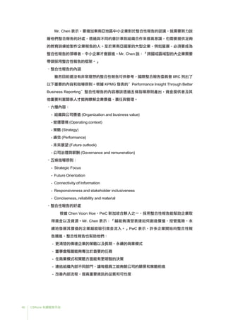 46 CSRone 永續報告平台
	Mr. Chen 表示，要增加東南亞地區中小企業對於整合性報告的認識，就需要努力說
服他們整合報告的好處，透過與不同的會計準則組織合作來提高意識，也需要提供足夠
的教育訓練給製作企業報告的人。至於東南亞國家的大型企業，例如星展，必須要成為
整合性報告的領導者，中小企業才會跟進。Mr. Chen 說：「跨國或區域型的大企業需要
帶頭採用整合性報告的框架。」
•整合性報告的內涵
	雖然目前還沒有非常理想的整合性報告可供參考，國際整合報告委員會 IIRC 列出了
以下重要的內容和指導原則。根據 KPMG 發表的”Performance Insight Through Better
Business Reporting”整合性報告的內容應該透過五條指導原則產出，資金提供者及其
他重要利害關係人才能夠瞭解企業價值、責任與管理。
•六種內容：
- 組織與公司價值 (Organization and business value)
- 營運環境 (Operating context)
- 策略 (Strategy)
- 績效 (Performance)
- 未來展望 (Future outlook)
- 公司治理與薪酬 (Governance and remuneration)
•五條指導原則：
- Strategic Focus
- Future Orientation
- Connectivity of Information
- Responsiveness and stakeholder inclusiveness
- Conciseness, reliability and material
•整合性報告的好處
	根據 Chen Voon Hoe，PwC 新加坡合夥人之一，採用整合性報告能幫助企業取
得資金以及資源。Mr. Chen 表示：「越能夠清楚表達如何創造價值、控管風險、永
續地發展其價值的企業越能吸引資金流入。」PwC 表示，許多企業開始向整合性報
告邁進，整合性報告也幫助他們：
- 更清楚的傳達企業的策略以及長期、永續的商業模式
- 董事會階層能夠專注於首要的任務
- 在商業模式和策略方面能有更明智的決策
- 連結組織內部不同部門，讓每個員工能夠朝公司的願景和策略前進
- 改善內部流程，提高重要資訊的品質和可性度
 
