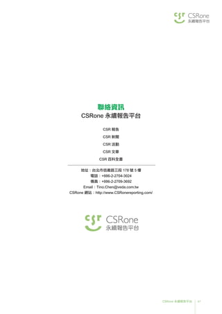 47CSRone 永續報告平台
聯絡資訊
CSRone 永續報告平台
CSR 報告
CSR 新聞
CSR 活動
CSR 文章
CSR 百科全書
地址：台北市信義路三段 178 號 5 樓
電話：+886-2-2704-3024
傳真：+886-2-2709-3692
Email：Tino.Chen@veda.com.tw
CSRone 網站：http://www.CSRonereporting.com/
 