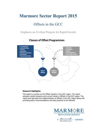 Marmore Sector Report 2015
Offsets in the GCC
Emphasis on Civilian Projects for Rapid Growth
Research Highlights:
The report is a primer on the Offset industry in the GCC region. The report
analyses market dynamics and current trends in Offsets in the GCC region. The
report also discusses the implementation of Offsets in the GCC region along with
providing policy recommendations and best practices to be followed.
A subsidiary
 