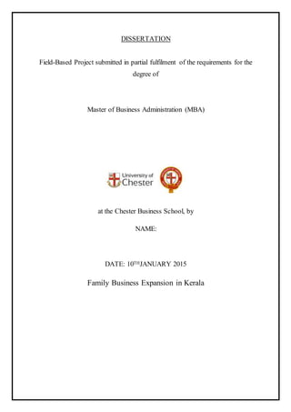 DISSERTATION
Field-Based Project submitted in partial fulfilment of the requirements for the
degree of
Master of Business Administration (MBA)
at the Chester Business School, by
NAME:
DATE: 10THJANUARY 2015
Family Business Expansion in Kerala
 