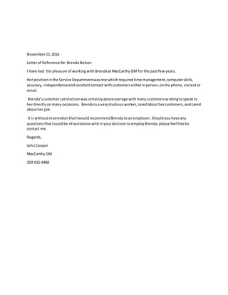 November22,2016
Letterof Reference Re:BrendaNelson
I have had the pleasure of workingwith BrendaatMacCarthy GM for the past few years.
Her positioninthe Service Departmentwasone whichrequiredtime management,computerskills,
accuracy, independenceandconstantcontact withcustomerseitherinperson,onthe phone,viatextor
email.
Brenda’scustomersatisfactionwascertainlyaboveaverage withmanycustomerswishingtospeakto
herdirectlyonmany occasions. Brendaisa verystudiousworker,caredabouthercustomers,andcared
abouther job.
It is withoutreservationthatIwouldrecommendBrendatoanemployer. Shouldyouhave any
questionsthatIcouldbe of assistance withinyourdecisiontoemployBrenda,please feelfree to
contact me.
Regards,
JohnCooper
MacCarthy GM
250-615-6466
 