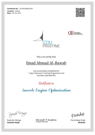 Certificate No.: 201602DMM22991
Location: Jeddah
Date: Feb 20, 2016
This is to certify that
Emad Ahmad Al-Bawab
has successfully completed the
1 days Classroom Training Programme and
has been awarded the
Certificate in
Search Engine Optimization
Rupinder Monga
Content Head
Paramdeep Singh
Director
Powered by TCPDF (www.tcpdf.org)
 