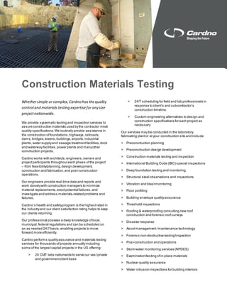 Construction Materials Testing
Whethersimple or complex,Cardno hasthequality
controland materials testing expertisefor any size
projectnationwide.
We provide systematic testing and inspection services to
assure construction materials used bythe contractor meet
quality specifications.We routinely provide assistance in
the construction offoundations,highways,railroads,
dams,bridges,towers,buildings,airports,industrial
plants,water supplyand sewage treatmentfacilities,dock
and waterway facilities,power plants and manyother
construction projects.
Cardno works with architects,engineers,owners and
projectparticipants throughouteach phase ofthe project
– from feasibility/planning,design development,
construction and fabrication,and post-construction
operations.
Our engineers provide real-time data and reports and
work closelywith construction managers to minimize
material replacements,avoid potential failures,and
investigate and address materials-related problems and
failures.
Cardno’s health and safetyprogram is the highestrated in
the industryand our client satisfaction rating helps to keep
our clients returning.
Our professional possess a deep knowledge oflocal,
municipal,federal regulations and can be scheduled on
an as needed 24/7 basis,enabling projects to move
forward more efficiently.
Cardno performs qualityassurance and materials testing
services for thousands ofprojects annuallyincluding
some ofthe largestcapital projects in the US offering:
> 20 CMT labs nationwide to serve our vast private
and governmentclientbase
> 24/7 scheduling for field and lab professionals in
response to client’s and subcontractor’s
construction timeline.
> Custom engineering alternatives to design and
construction specifications for each project as
necessary
Our services may be conducted in the laboratory,
fabricating plantor at your construction site and include:
> Preconstruction planning
> Preconstruction design development
> Construction materials testing and inspection
> International Building Code (IBC) special inspections
> Deep foundation testing and monitoring
> Structural steel observations and inspections
> Vibration and blastmonitoring
> Floor profiling
> Building envelope qualityassurance
> Threshold inspections
> Roofing & waterproofing consulting new roof
construction and forensic roofsurveys
> Disaster response
> Assetmanagement/ maintenance technology
> Forensic non-destructive testing/inspection
> Post-construction and operations
> Stormwater monitoring services (NPDES)
> Examination/testing of in-place materials
> Nuclear quality assurance
> Water intrusion inspections for building interiors
 
