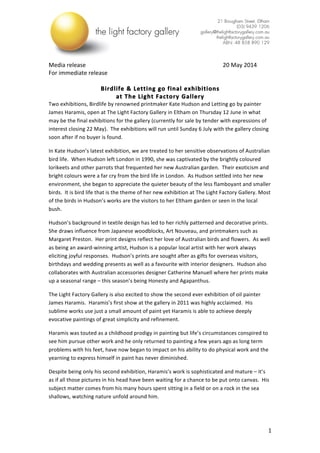  
	
   1	
  
Media	
  release	
  	
   	
   	
   	
   	
   	
   	
   20	
  May	
  2014	
  
For	
  immediate	
  release	
  
	
  
Birdlife	
  &	
  Letting	
  go	
  final	
  exhibitions	
  	
  
at	
  The	
  Light	
  Factory	
  Gallery	
  
Two	
  exhibitions,	
  Birdlife	
  by	
  renowned	
  printmaker	
  Kate	
  Hudson	
  and	
  Letting	
  go	
  by	
  painter	
  
James	
  Haramis,	
  open	
  at	
  The	
  Light	
  Factory	
  Gallery	
  in	
  Eltham	
  on	
  Thursday	
  12	
  June	
  in	
  what	
  
may	
  be	
  the	
  final	
  exhibitions	
  for	
  the	
  gallery	
  (currently	
  for	
  sale	
  by	
  tender	
  with	
  expressions	
  of	
  
interest	
  closing	
  22	
  May).	
  	
  The	
  exhibitions	
  will	
  run	
  until	
  Sunday	
  6	
  July	
  with	
  the	
  gallery	
  closing	
  
soon	
  after	
  if	
  no	
  buyer	
  is	
  found.	
  
In	
  Kate	
  Hudson’s	
  latest	
  exhibition,	
  we	
  are	
  treated	
  to	
  her	
  sensitive	
  observations	
  of	
  Australian	
  
bird	
  life.	
  	
  When	
  Hudson	
  left	
  London	
  in	
  1990,	
  she	
  was	
  captivated	
  by	
  the	
  brightly	
  coloured	
  
lorikeets	
  and	
  other	
  parrots	
  that	
  frequented	
  her	
  new	
  Australian	
  garden.	
  	
  Their	
  exoticism	
  and	
  
bright	
  colours	
  were	
  a	
  far	
  cry	
  from	
  the	
  bird	
  life	
  in	
  London.	
  	
  As	
  Hudson	
  settled	
  into	
  her	
  new	
  
environment,	
  she	
  began	
  to	
  appreciate	
  the	
  quieter	
  beauty	
  of	
  the	
  less	
  flamboyant	
  and	
  smaller	
  
birds.	
  	
  It	
  is	
  bird	
  life	
  that	
  is	
  the	
  theme	
  of	
  her	
  new	
  exhibition	
  at	
  The	
  Light	
  Factory	
  Gallery.	
  Most	
  
of	
  the	
  birds	
  in	
  Hudson’s	
  works	
  are	
  the	
  visitors	
  to	
  her	
  Eltham	
  garden	
  or	
  seen	
  in	
  the	
  local	
  
bush.	
  
Hudson’s	
  background	
  in	
  textile	
  design	
  has	
  led	
  to	
  her	
  richly	
  patterned	
  and	
  decorative	
  prints.	
  
She	
  draws	
  influence	
  from	
  Japanese	
  woodblocks,	
  Art	
  Nouveau,	
  and	
  printmakers	
  such	
  as	
  
Margaret	
  Preston.	
  	
  Her	
  print	
  designs	
  reflect	
  her	
  love	
  of	
  Australian	
  birds	
  and	
  flowers.	
  	
  As	
  well	
  
as	
  being	
  an	
  award-­‐winning	
  artist,	
  Hudson	
  is	
  a	
  popular	
  local	
  artist	
  with	
  her	
  work	
  always	
  
eliciting	
  joyful	
  responses.	
  	
  Hudson’s	
  prints	
  are	
  sought	
  after	
  as	
  gifts	
  for	
  overseas	
  visitors,	
  
birthdays	
  and	
  wedding	
  presents	
  as	
  well	
  as	
  a	
  favourite	
  with	
  interior	
  designers.	
  	
  Hudson	
  also	
  
collaborates	
  with	
  Australian	
  accessories	
  designer	
  Catherine	
  Manuell	
  where	
  her	
  prints	
  make	
  
up	
  a	
  seasonal	
  range	
  –	
  this	
  season’s	
  being	
  Honesty	
  and	
  Agapanthus.	
  	
  
The	
  Light	
  Factory	
  Gallery	
  is	
  also	
  excited	
  to	
  show	
  the	
  second	
  ever	
  exhibition	
  of	
  oil	
  painter	
  
James	
  Haramis.	
  	
  Haramis’s	
  first	
  show	
  at	
  the	
  gallery	
  in	
  2011	
  was	
  highly	
  acclaimed.	
  	
  His	
  
sublime	
  works	
  use	
  just	
  a	
  small	
  amount	
  of	
  paint	
  yet	
  Haramis	
  is	
  able	
  to	
  achieve	
  deeply	
  
evocative	
  paintings	
  of	
  great	
  simplicity	
  and	
  refinement.	
  
Haramis	
  was	
  touted	
  as	
  a	
  childhood	
  prodigy	
  in	
  painting	
  but	
  life’s	
  circumstances	
  conspired	
  to	
  
see	
  him	
  pursue	
  other	
  work	
  and	
  he	
  only	
  returned	
  to	
  painting	
  a	
  few	
  years	
  ago	
  as	
  long	
  term	
  
problems	
  with	
  his	
  feet,	
  have	
  now	
  began	
  to	
  impact	
  on	
  his	
  ability	
  to	
  do	
  physical	
  work	
  and	
  the	
  
yearning	
  to	
  express	
  himself	
  in	
  paint	
  has	
  never	
  diminished.	
  	
  
Despite	
  being	
  only	
  his	
  second	
  exhibition,	
  Haramis’s	
  work	
  is	
  sophisticated	
  and	
  mature	
  –	
  it’s	
  
as	
  if	
  all	
  those	
  pictures	
  in	
  his	
  head	
  have	
  been	
  waiting	
  for	
  a	
  chance	
  to	
  be	
  put	
  onto	
  canvas.	
  	
  His	
  
subject	
  matter	
  comes	
  from	
  his	
  many	
  hours	
  spent	
  sitting	
  in	
  a	
  field	
  or	
  on	
  a	
  rock	
  in	
  the	
  sea	
  
shallows,	
  watching	
  nature	
  unfold	
  around	
  him.	
  	
  
 