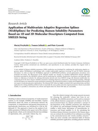 Research Article
Application of Multivariate Adaptive Regression Splines
(MARSplines) for Predicting Hansen Solubility Parameters
Based on 1D and 2D Molecular Descriptors Computed from
SMILES String
Maciej Przybyłek , Tomasz Jeli´nski , and Piotr Cysewski
Chair and Department of Physical Chemistry, Faculty of Pharmacy, Collegium Medicum of Bydgoszcz,
Nicolaus Copernicus University in Toru´n, Kurpi´nskiego 5, 85-950 Bydgoszcz, Poland
Correspondence should be addressed to Tomasz Jeli´nski; tomasz.jelinski@cm.umk.pl
Received 29 October 2018; Revised 12 December 2018; Accepted 17 December 2018; Published 10 January 2019
Academic Editor: Teodorico C. Ramalho
Copyright © 2019 Maciej Przybyłek et al. This is an open access article distributed under the Creative Commons Attribution
License, which permits unrestricted use, distribution, and reproduction in any medium, provided the original work is
properly cited.
A new method of Hansen solubility parameters (HSPs) prediction was developed by combining the multivariate adaptive re-
gression splines (MARSplines) methodology with a simple multivariable regression involving 1D and 2D PaDEL molecular
descriptors. In order to adopt the MARSplines approach to QSPR/QSAR problems, several optimization procedures were
proposed and tested. The eﬀectiveness of the obtained models was checked via standard QSPR/QSAR internal validation
procedures provided by the QSARINS software and by predicting the solubility classiﬁcation of polymers and drug-like solid
solutes in collections of solvents. By utilizing information derived only from SMILES strings, the obtained models allow for
computing all of the three Hansen solubility parameters including dispersion, polarization, and hydrogen bonding. Although
several descriptors are required for proper parameters estimation, the proposed procedure is simple and straightforward and does
not require a molecular geometry optimization. The obtained HSP values are highly correlated with experimental data, and their
application for solving solubility problems leads to essentially the same quality as for the original parameters. Based on provided
models, it is possible to characterize any solvent and liquid solute for which HSP data are unavailable.
1. Introduction
Modeling of physicochemical properties of multicomponent
systems, as, for example, solubility and miscibility, requires
information about the nature of interactions between the
components. A comprehensive and general characteristics of
intermolecular interactions was introduced in 1936 by Hil-
debrandt [1]. This approach is based on the analysis of sol-
ubility parameters δ deﬁned as the square root of the cohesive
energy density, which can be estimated directly from enthalpy
of vaporization, ΔHv, and molar volume (Eq. (1)):
δ �
���������
ΔHv − RT
Vm
􏽳
. (1)
Since the cohesive energy is the energy amount necessary
for releasing the molecules’ volume unit from its sur-
roundings, the solubility parameter can be used as a measure
of the aﬃnity between compounds in solution. In his his-
torical doctoral thesis [2], Hansen presented a concept of
decomposition of the solubility parameter into dispersion
(d), polarity (p), and hydrogen bonding (HB) parts, which
enables a much better description of intermolecular in-
teractions and broad usability [3, 4]. By calculating the
Euclidean distance between two points in the Hansen space,
one can evaluate the miscibility of two substances according
to the commonly known rule “similia similibus solvuntur.”
There are many scientiﬁc and industrial ﬁelds of Hansen
solubility parameters application, including polymer materials,
Hindawi
Journal of Chemistry
Volume 2019,Article ID 9858371, 15 pages
https://doi.org/10.1155/2019/9858371
 