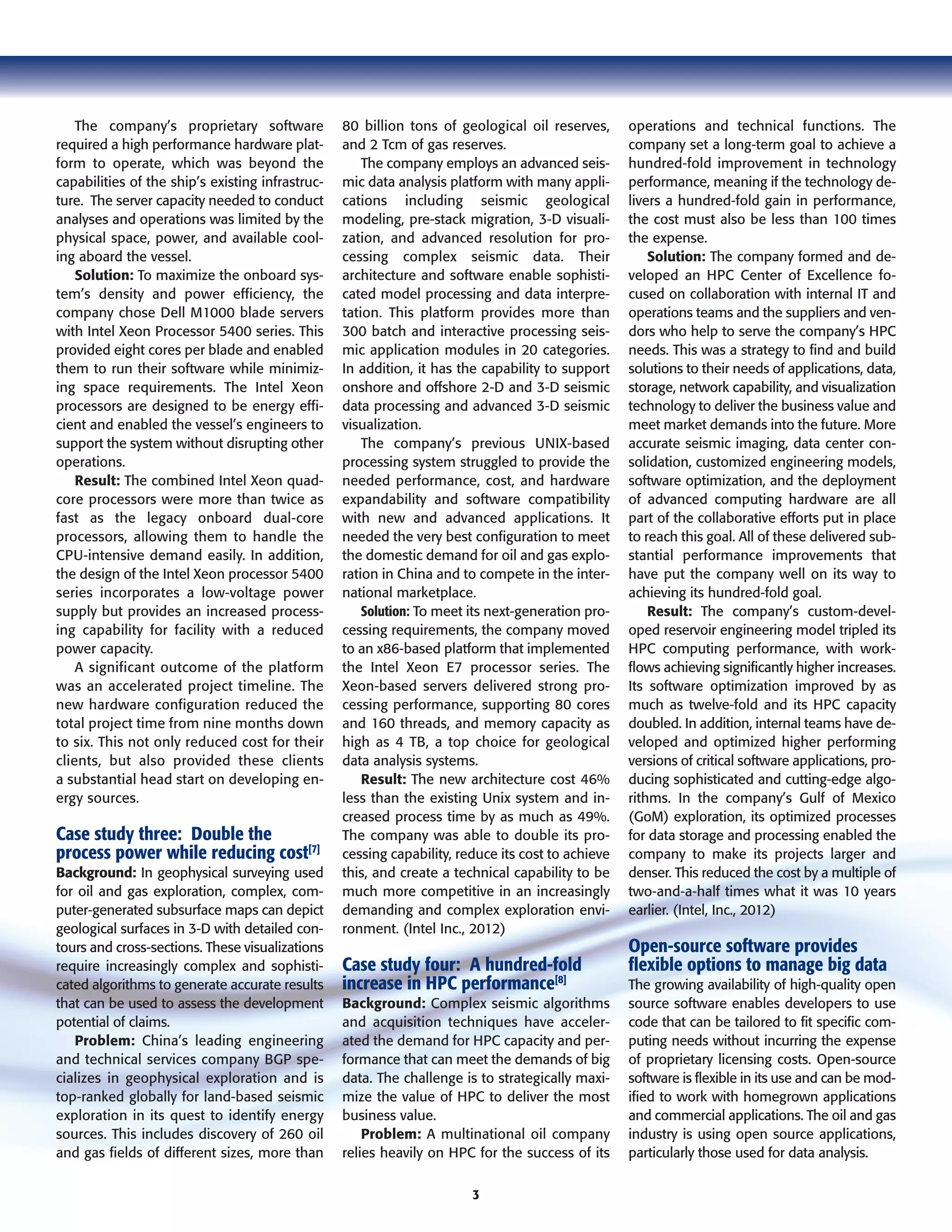 3
The company’s proprietary software
required a high performance hardware plat-
form to operate, which was beyond the
capabilities of the ship’s existing infrastruc-
ture. The server capacity needed to conduct
analyses and operations was limited by the
physical space, power, and available cool-
ing aboard the vessel.
Solution: To maximize the onboard sys-
tem’s density and power efficiency, the
company chose Dell M1000 blade servers
with Intel Xeon Processor 5400 series. This
provided eight cores per blade and enabled
them to run their software while minimiz-
ing space requirements. The Intel Xeon
processors are designed to be energy effi-
cient and enabled the vessel’s engineers to
support the system without disrupting other
operations.
Result: The combined Intel Xeon quad-
core processors were more than twice as
fast as the legacy onboard dual-core
processors, allowing them to handle the
CPU-intensive demand easily. In addition,
the design of the Intel Xeon processor 5400
series incorporates a low-voltage power
supply but provides an increased process-
ing capability for facility with a reduced
power capacity.
A significant outcome of the platform
was an accelerated project timeline. The
new hardware configuration reduced the
total project time from nine months down
to six. This not only reduced cost for their
clients, but also provided these clients
a substantial head start on developing en-
ergy sources.
Case study three: Double the
process power while reducing cost[7]
Background: In geophysical surveying used
for oil and gas exploration, complex, com-
puter-generated subsurface maps can depict
geological surfaces in 3-D with detailed con-
tours and cross-sections. These visualizations
require increasingly complex and sophisti-
cated algorithms to generate accurate results
that can be used to assess the development
potential of claims.
Problem: China’s leading engineering
and technical services company BGP spe-
cializes in geophysical exploration and is
top-ranked globally for land-based seismic
exploration in its quest to identify energy
sources. This includes discovery of 260 oil
and gas fields of different sizes, more than
80 billion tons of geological oil reserves,
and 2 Tcm of gas reserves.
The company employs an advanced seis-
mic data analysis platform with many appli-
cations including seismic geological
modeling, pre-stack migration, 3-D visuali-
zation, and advanced resolution for pro-
cessing complex seismic data. Their
architecture and software enable sophisti-
cated model processing and data interpre-
tation. This platform provides more than
300 batch and interactive processing seis-
mic application modules in 20 categories.
In addition, it has the capability to support
onshore and offshore 2-D and 3-D seismic
data processing and advanced 3-D seismic
visualization.
The company’s previous UNIX-based
processing system struggled to provide the
needed performance, cost, and hardware
expandability and software compatibility
with new and advanced applications. It
needed the very best configuration to meet
the domestic demand for oil and gas explo-
ration in China and to compete in the inter-
national marketplace.
Solution: To meet its next-generation pro-
cessing requirements, the company moved
to an x86-based platform that implemented
the Intel Xeon E7 processor series. The
Xeon-based servers delivered strong pro-
cessing performance, supporting 80 cores
and 160 threads, and memory capacity as
high as 4 TB, a top choice for geological
data analysis systems.
Result: The new architecture cost 46%
less than the existing Unix system and in-
creased process time by as much as 49%.
The company was able to double its pro-
cessing capability, reduce its cost to achieve
this, and create a technical capability to be
much more competitive in an increasingly
demanding and complex exploration envi-
ronment. (Intel Inc., 2012)
Case study four: A hundred-fold
increase in HPC performance[8]
Background: Complex seismic algorithms
and acquisition techniques have acceler-
ated the demand for HPC capacity and per-
formance that can meet the demands of big
data. The challenge is to strategically maxi-
mize the value of HPC to deliver the most
business value.
Problem: A multinational oil company
relies heavily on HPC for the success of its
operations and technical functions. The
company set a long-term goal to achieve a
hundred-fold improvement in technology
performance, meaning if the technology de-
livers a hundred-fold gain in performance,
the cost must also be less than 100 times
the expense.
Solution: The company formed and de-
veloped an HPC Center of Excellence fo-
cused on collaboration with internal IT and
operations teams and the suppliers and ven-
dors who help to serve the company’s HPC
needs. This was a strategy to find and build
solutions to their needs of applications, data,
storage, network capability, and visualization
technology to deliver the business value and
meet market demands into the future. More
accurate seismic imaging, data center con-
solidation, customized engineering models,
software optimization, and the deployment
of advanced computing hardware are all
part of the collaborative efforts put in place
to reach this goal. All of these delivered sub-
stantial performance improvements that
have put the company well on its way to
achieving its hundred-fold goal.
Result: The company’s custom-devel-
oped reservoir engineering model tripled its
HPC computing performance, with work-
flows achieving significantly higher increases.
Its software optimization improved by as
much as twelve-fold and its HPC capacity
doubled. In addition, internal teams have de-
veloped and optimized higher performing
versions of critical software applications, pro-
ducing sophisticated and cutting-edge algo-
rithms. In the company’s Gulf of Mexico
(GoM) exploration, its optimized processes
for data storage and processing enabled the
company to make its projects larger and
denser. This reduced the cost by a multiple of
two-and-a-half times what it was 10 years
earlier. (Intel, Inc., 2012)
Open-source software provides
flexible options to manage big data
The growing availability of high-quality open
source software enables developers to use
code that can be tailored to fit specific com-
puting needs without incurring the expense
of proprietary licensing costs. Open-source
software is flexible in its use and can be mod-
ified to work with homegrown applications
and commercial applications. The oil and gas
industry is using open source applications,
particularly those used for data analysis.
 