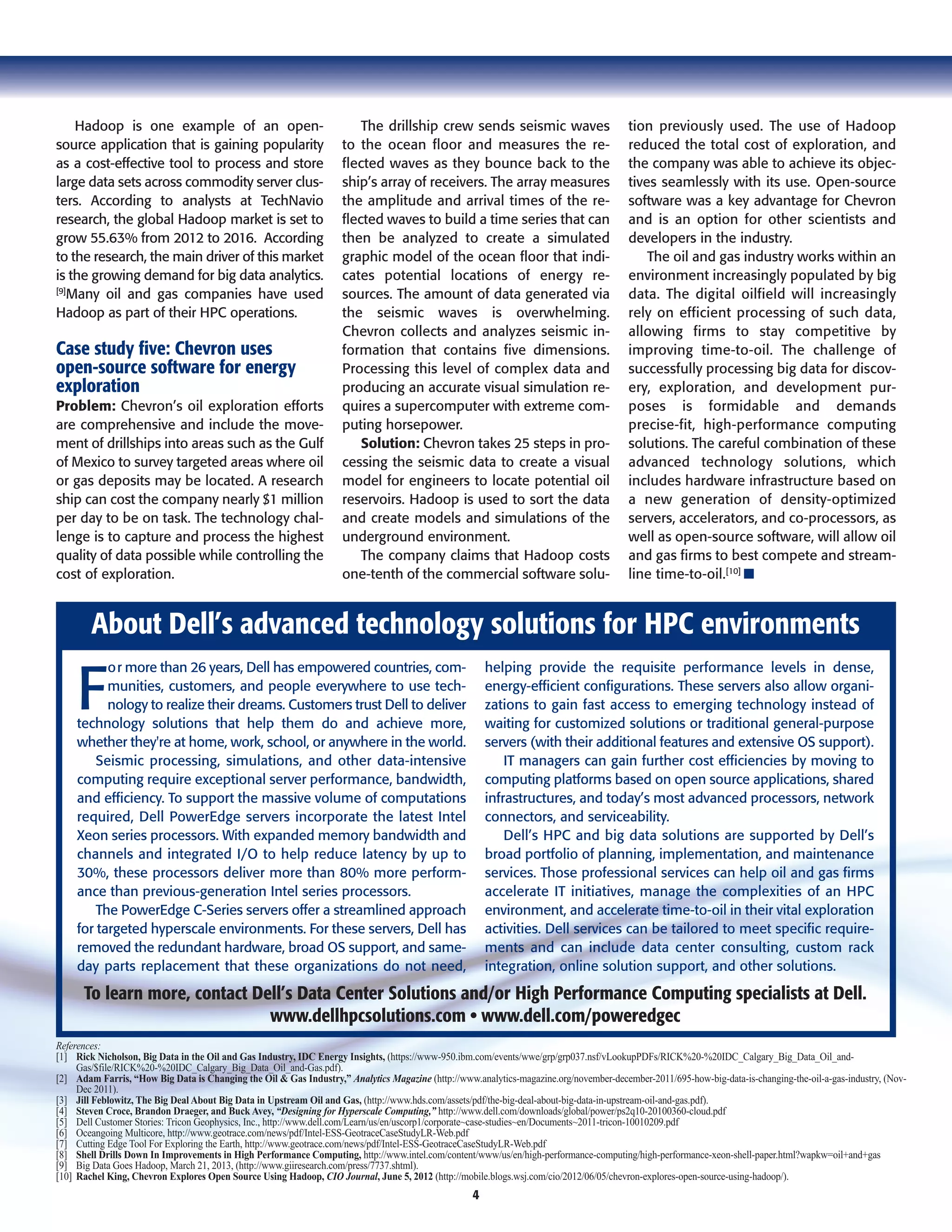 4
Hadoop is one example of an open-
source application that is gaining popularity
as a cost-effective tool to process and store
large data sets across commodity server clus-
ters. According to analysts at TechNavio
research, the global Hadoop market is set to
grow 55.63% from 2012 to 2016. According
to the research, the main driver of this market
is the growing demand for big data analytics.
[9]
Many oil and gas companies have used
Hadoop as part of their HPC operations.
Case study five: Chevron uses
open-source software for energy
exploration
Problem: Chevron’s oil exploration efforts
are comprehensive and include the move-
ment of drillships into areas such as the Gulf
of Mexico to survey targeted areas where oil
or gas deposits may be located. A research
ship can cost the company nearly $1 million
per day to be on task. The technology chal-
lenge is to capture and process the highest
quality of data possible while controlling the
cost of exploration.
The drillship crew sends seismic waves
to the ocean floor and measures the re-
flected waves as they bounce back to the
ship’s array of receivers. The array measures
the amplitude and arrival times of the re-
flected waves to build a time series that can
then be analyzed to create a simulated
graphic model of the ocean floor that indi-
cates potential locations of energy re-
sources. The amount of data generated via
the seismic waves is overwhelming.
Chevron collects and analyzes seismic in-
formation that contains five dimensions.
Processing this level of complex data and
producing an accurate visual simulation re-
quires a supercomputer with extreme com-
puting horsepower.
Solution: Chevron takes 25 steps in pro-
cessing the seismic data to create a visual
model for engineers to locate potential oil
reservoirs. Hadoop is used to sort the data
and create models and simulations of the
underground environment.
The company claims that Hadoop costs
one-tenth of the commercial software solu-
tion previously used. The use of Hadoop
reduced the total cost of exploration, and
the company was able to achieve its objec-
tives seamlessly with its use. Open-source
software was a key advantage for Chevron
and is an option for other scientists and
developers in the industry.
The oil and gas industry works within an
environment increasingly populated by big
data. The digital oilfield will increasingly
rely on efficient processing of such data,
allowing firms to stay competitive by
improving time-to-oil. The challenge of
successfully processing big data for discov-
ery, exploration, and development pur-
poses is formidable and demands
precise-fit, high-performance computing
solutions. The careful combination of these
advanced technology solutions, which
includes hardware infrastructure based on
a new generation of density-optimized
servers, accelerators, and co-processors, as
well as open-source software, will allow oil
and gas firms to best compete and stream-
line time-to-oil.[10]
I
F
or more than 26 years, Dell has empowered countries, com-
munities, customers, and people everywhere to use tech-
nology to realize their dreams. Customers trust Dell to deliver
technology solutions that help them do and achieve more,
whether they're at home, work, school, or anywhere in the world.
Seismic processing, simulations, and other data-intensive
computing require exceptional server performance, bandwidth,
and efficiency. To support the massive volume of computations
required, Dell PowerEdge servers incorporate the latest Intel
Xeon series processors. With expanded memory bandwidth and
channels and integrated I/O to help reduce latency by up to
30%, these processors deliver more than 80% more perform-
ance than previous-generation Intel series processors.
The PowerEdge C-Series servers offer a streamlined approach
for targeted hyperscale environments. For these servers, Dell has
removed the redundant hardware, broad OS support, and same-
day parts replacement that these organizations do not need,
helping provide the requisite performance levels in dense,
energy-efficient configurations. These servers also allow organi-
zations to gain fast access to emerging technology instead of
waiting for customized solutions or traditional general-purpose
servers (with their additional features and extensive OS support).
IT managers can gain further cost efficiencies by moving to
computing platforms based on open source applications, shared
infrastructures, and today’s most advanced processors, network
connectors, and serviceability.
Dell’s HPC and big data solutions are supported by Dell’s
broad portfolio of planning, implementation, and maintenance
services. Those professional services can help oil and gas firms
accelerate IT initiatives, manage the complexities of an HPC
environment, and accelerate time-to-oil in their vital exploration
activities. Dell services can be tailored to meet specific require-
ments and can include data center consulting, custom rack
integration, online solution support, and other solutions.
About Dell’s advanced technology solutions for HPC environments
To learn more, contact Dell’s Data Center Solutions and/or High Performance Computing specialists at Dell.
www.dellhpcsolutions.com • www.dell.com/poweredgec
References:
[1] Rick Nicholson, Big Data in the Oil and Gas Industry, IDC Energy Insights, (https://www-950.ibm.com/events/wwe/grp/grp037.nsf/vLookupPDFs/RICK%20-%20IDC_Calgary_Big_Data_Oil_and-
Gas/$file/RICK%20-%20IDC_Calgary_Big_Data_Oil_and-Gas.pdf).
[2] Adam Farris, “How Big Data is Changing the Oil & Gas Industry,” Analytics Magazine (http://www.analytics-magazine.org/november-december-2011/695-how-big-data-is-changing-the-oil-a-gas-industry, (Nov-
Dec 2011).
[3] Jill Feblowitz, The Big Deal About Big Data in Upstream Oil and Gas, (http://www.hds.com/assets/pdf/the-big-deal-about-big-data-in-upstream-oil-and-gas.pdf).
[4] Steven Croce, Brandon Draeger, and Buck Avey, “Designing for Hyperscale Computing,” http://www.dell.com/downloads/global/power/ps2q10-20100360-cloud.pdf
[5] Dell Customer Stories: Tricon Geophysics, Inc., http://www.dell.com/Learn/us/en/uscorp1/corporate~case-studies~en/Documents~2011-tricon-10010209.pdf
[6] Oceangoing Multicore, http://www.geotrace.com/news/pdf/Intel-ESS-GeotraceCaseStudyLR-Web.pdf
[7] Cutting Edge Tool For Exploring the Earth, http://www.geotrace.com/news/pdf/Intel-ESS-GeotraceCaseStudyLR-Web.pdf
[8] Shell Drills Down In Improvements in High Performance Computing, http://www.intel.com/content/www/us/en/high-performance-computing/high-performance-xeon-shell-paper.html?wapkw=oil+and+gas
[9] Big Data Goes Hadoop, March 21, 2013, (http://www.giiresearch.com/press/7737.shtml).
[10] Rachel King, Chevron Explores Open Source Using Hadoop, CIO Journal, June 5, 2012 (http://mobile.blogs.wsj.com/cio/2012/06/05/chevron-explores-open-source-using-hadoop/).
 
