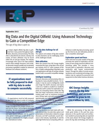 1
I
n today’s digital oilfield, big data is gath-
ered from many points throughout explo-
ration, discovery, and processing. This data
often is described by its volume, velocity, and
variety; all three attributes may be found
within the oil and gas industry. The industry
increasingly relies upon it for data analytics
used to drive strategic decisions. Such analy-
sis demands massive parallel and accelerated
processing capabilities enabled by advanced
hardware and software solutions.
IT organizations must be fully prepared
to deal with big data in order to compete
successfully. This report explores how Dell
solutions help meet evolving big data chal-
lenges throughout the energy industry now
and into the future. Technological advances,
including density-optimized servers with
leading edge co-processors, accelerators,
and open source software, can be used to
solve global challenges in E&P all the way
through to distribution in a highly competi-
tive international market.
The big data challenge for oil
and gas
The capture and analysis of big data needed
to drive decisions can be challenging. Some
of the challenges include:
Data utilization
When the research firm IDC Energy Insights
researched the topic of big data in the oil and
gas industry, 69.9 %[1]
were unaware of the
term. A better understanding of big data’s uses
and applications will help oil and gas industry
leaders build a successful competitive strategy.
Intelligent modeling
Resource discovery and processing relies on
big data for many valuable functions. For ex-
ample, it may be used to intelligently model
and image the Earth’s structure and layers
1,524 m to 10,668 m (5,000 ft to 35,000 ft)
below the earth's surface for exploration pur-
poses, by computing seismic wave data. Big
data also helps characterize activity around
existing wells, such as machinery perform-
ance, oil flow rates, and well pressures. With
approximately one million wells currently pro-
ducing oil and gas in the US, this dataset is
extensive, rapidly growing, and valuable for
maximizing the returns from these reserves.
Precise computation
Informed decisions are best made with care-
fully selected data. Accurate data capture and
presentation of information related to energy
discovery and E&P accelerates sound deci-
sions in the industry. Specifically, IT and the
right High Performance Computing (HPC) ar-
chitecture enable big data processing, speed
up the time-to-oil, and ultimately provide a
clear competitive advantage[2]
.
Exploration speed and focus
Faster and more accurate analysis of big data
promotes the speed of exploration and dis-
covery of new energy resources without com-
promising safety. This provides a more
focused path to exploration, discovery, and
production with lowest environmental
impact. Through the utility of remote-sensor-
ing devices and monitoring technology, infor-
mation may be captured by personnel and
equipment to drive better business decisions.
While the processing of big data has
made great strides in the past few years,
advances in the specific tools and architec-
ture needed to process big data are expected
in the years ahead. IDC Energy Insights ex-
pects the big data technology and services
September 2013
Big Data and the Digital Oilfield: Using Advanced Technology
to Gain a Competitive Edge
The age of big data is upon us.
Contributed by Dell
1
IT organizations must
be fully prepared to deal
with big data in order
to compete successfully. IDC Energy Insights
expects the big data
technology and services
market to grow to US
$16.9 billion by 2015.
 