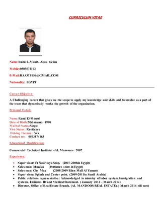 CURRICULUM VITAE
Name:Rami L-Moursi Abou Elenin
Mobile:0503574163
E-Mail:RAAMY656@GMAIL.COM
Nationality: EGYPT
Career Objective:
A Challenging career that gives me the scope to apply my knowledge and skills and to involve as a part of
the team that dynamically works the growth of the organization.
Personal Detail:
Name:Rami El-Moursi
Date of Birth:7thJanuary 1990
Marital Status:Single
Visa Status: Residence
Driving License: Yes
Contact no: 0503574163
Educational Qualification:
Commercial Technical Institute –AL Mansoura 2007
Experience:
 Super visor: El Noor toys Shop. (2007-2008in Egypt)
 Sales man: Mazaya (Perfumes store in Egypt)
 Sales man: City Max (2008-2009 Eden Mall Al Yaman)
 Super visor: Splash and Center point. (2009-2011in Saudi Arabia)
 Public relations representative: Acknowledged to ministry of labor system, Immigration and
systems, Emirates ID and Medical Statement. ( January 2012 – March 2014)
 Director, Office of Real Estate Branch. (AL MANDOOS REAL ESTATE).( March 2014- till now)
 