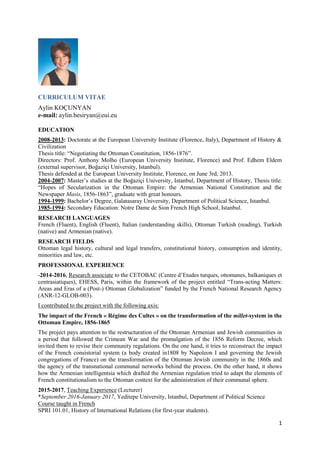 1
CURRICULUM VITAE
Aylin KOÇUNYAN
e-mail: aylin.besiryan@eui.eu
EDUCATION
2008-2013: Doctorate at the European University Institute (Florence, Italy), Department of History &
Civilization
Thesis title: “Negotiating the Ottoman Constitution, 1856-1876”.
Directors: Prof. Anthony Molho (European University Institute, Florence) and Prof. Edhem Eldem
(external supervisor, Boğaziçi University, Istanbul).
Thesis defended at the European University Institute, Florence, on June 3rd, 2013.
2004-2007: Master’s studies at the Boğaziçi University, Istanbul, Department of History, Thesis title:
“Hopes of Secularization in the Ottoman Empire: the Armenian National Constitution and the
Newspaper Masis, 1856-1863”, graduate with great honours.
1994-1999: Bachelor’s Degree, Galatasaray University, Department of Political Science, Istanbul.
1985-1994: Secondary Education: Notre Dame de Sion French High School, Istanbul.
RESEARCH LANGUAGES
French (Fluent), English (Fluent), Italian (understanding skills), Ottoman Turkish (reading), Turkish
(native) and Armenian (native).
RESEARCH FIELDS
Ottoman legal history, cultural and legal transfers, constitutional history, consumption and identity,
minorities and law, etc.
PROFESSIONAL EXPERIENCE
-2014-2016, Research associate to the CETOBAC (Centre d’Etudes turques, ottomanes, balkaniques et
centrasiatiques), EHESS, Paris, within the framework of the project entitled “Trans-acting Matters:
Areas and Eras of a (Post-) Ottoman Globalization” funded by the French National Research Agency
(ANR-12-GLOB-003).
I contributed to the project with the following axis:
The impact of the French « Régime des Cultes » on the transformation of the millet-system in the
Ottoman Empire, 1856-1865
The project pays attention to the restructuration of the Ottoman Armenian and Jewish communities in
a period that followed the Crimean War and the promulgation of the 1856 Reform Decree, which
invited them to revise their community regulations. On the one hand, it tries to reconstruct the impact
of the French consistorial system (a body created in1808 by Napoleon I and governing the Jewish
congregations of France) on the transformation of the Ottoman Jewish community in the 1860s and
the agency of the transnational communal networks behind the process. On the other hand, it shows
how the Armenian intelligentsia which drafted the Armenian regulation tried to adapt the elements of
French constitutionalism to the Ottoman context for the administration of their communal sphere.
2015-2017, Teaching Experience (Lecturer)
*September 2016-January 2017, Yeditepe University, Istanbul, Department of Political Science
Course taught in French
SPRI 101.01, History of International Relations (for first-year students).
 