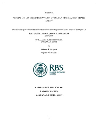 1
A report on
“STUDY ON DIVIDEND BEHAVIOUR OF INDIAN FIRMS AFTER SHARE
SPLIT”
Dissertation Report Submitted In Partial Fulfillment of the Requirement for the Award of the Degree Of
POST GRADUATE DIPLOMA IN MANAGEMENT
2013-2015
OF RAJAGIRI BUSINESS SCHOOL
KAKKANAD, KOCHI
By
Ashams T Verghese
Register No: P13112
RAJAGIRI BUSINESS SCHOOL
RAJAGIRI VALLEY
KAKKANAD, KOCHI – 682039
 