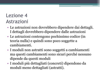 Lezione 4
Astrazioni
• Le astrazioni non dovrebbero dipendere dai dettagli.
  I dettagli dovrebbero dipendere dalle astrazioni
• Le astrazioni contengono pochissimo codice (in
  teoria nulla) e quindi sono poco soggette a
  cambiamenti.
• I moduli non astratti sono soggetti a cambiamenti
  ma questi cambiamenti sono sicuri perché nessuno
  dipende da questi moduli
• I moduli più dettagliati (concreti) dipendono da
  moduli meno dettagliati (astratti).
 
