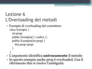 Lezione 6
L'Overloading dei metodi
• Esempio di overloading del costruttore:
  class Esempio {
    int prop;
    public Esempio() { codice };
    public Esempio(int prop) {
      this.prop=prop;
    }
  }
• L‟argomento identifica univocamente il metodo
• In questo esempio anche prop è overloaded. Con il
  riferimento this si risolve l‟ambiguità.
 